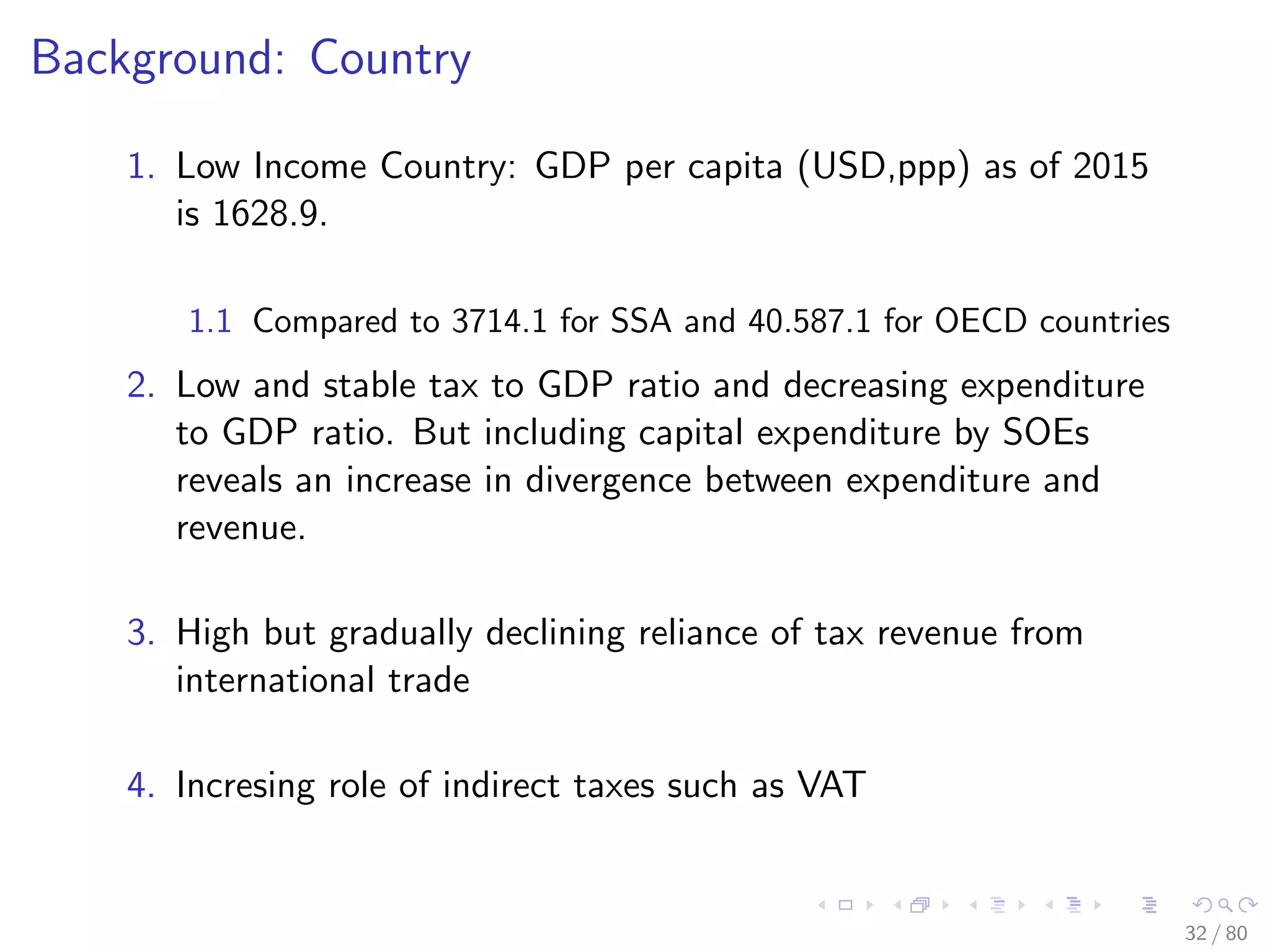 Background: Country
1. Low Income Country: GDP per capita (USD,ppp) as of 2015
is 1628.9.
1.1 Compared to 3714.1 for SSA and 40.587.1 for OECD countries
2. Low and stable tax to GDP ratio and decreasing expenditure
to GDP ratio. But including capital expenditure by SOEs
reveals an increase in divergence between expenditure and
revenue.
3. High but gradually declining reliance of tax revenue from
international trade
4. Incresing role of indirect taxes such as VAT
32 / 80
 
