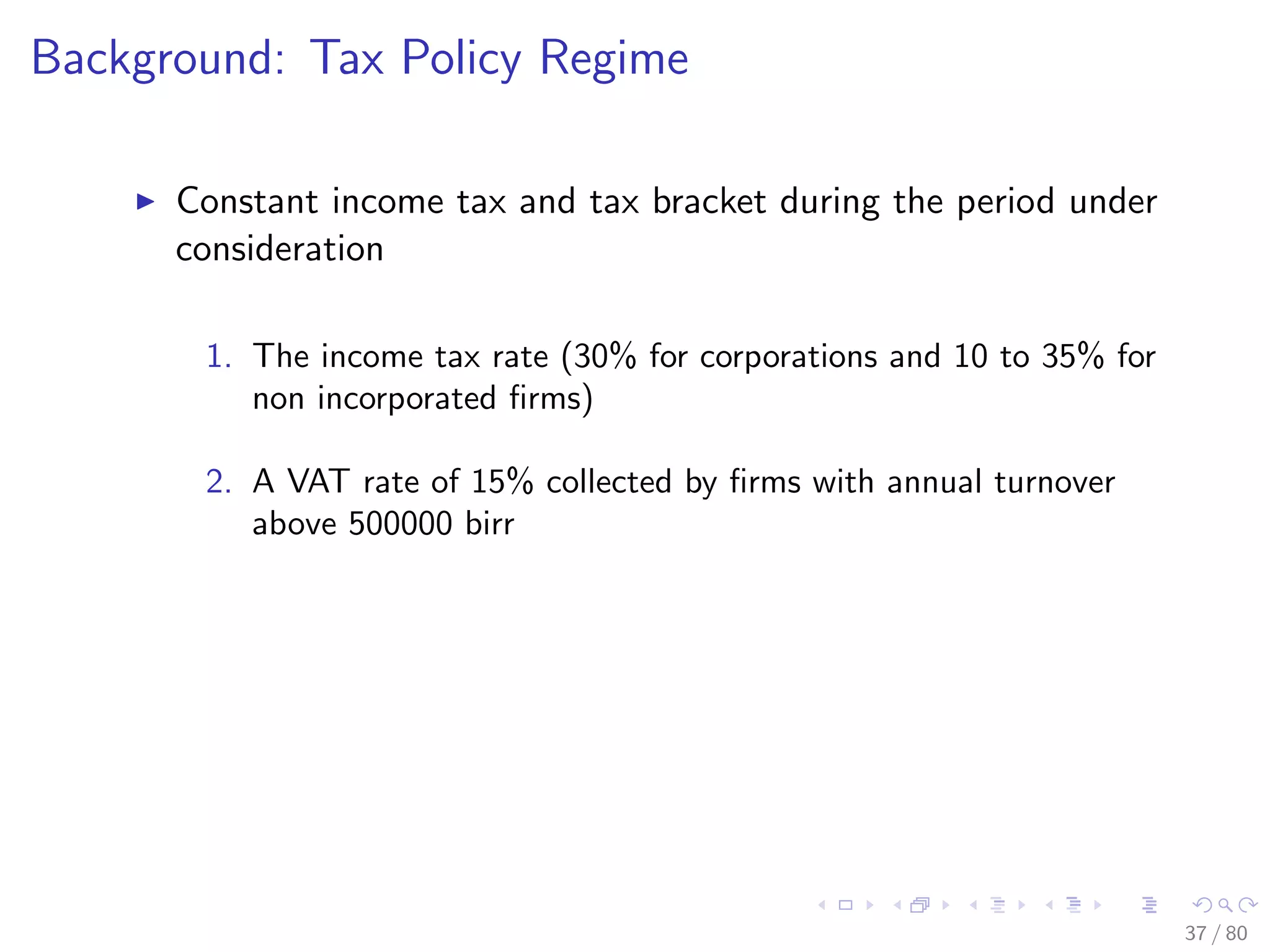 Background: Tax Policy Regime
Constant income tax and tax bracket during the period under
consideration
1. The income tax rate (30% for corporations and 10 to 35% for
non incorporated ﬁrms)
2. A VAT rate of 15% collected by ﬁrms with annual turnover
above 500000 birr
37 / 80
 