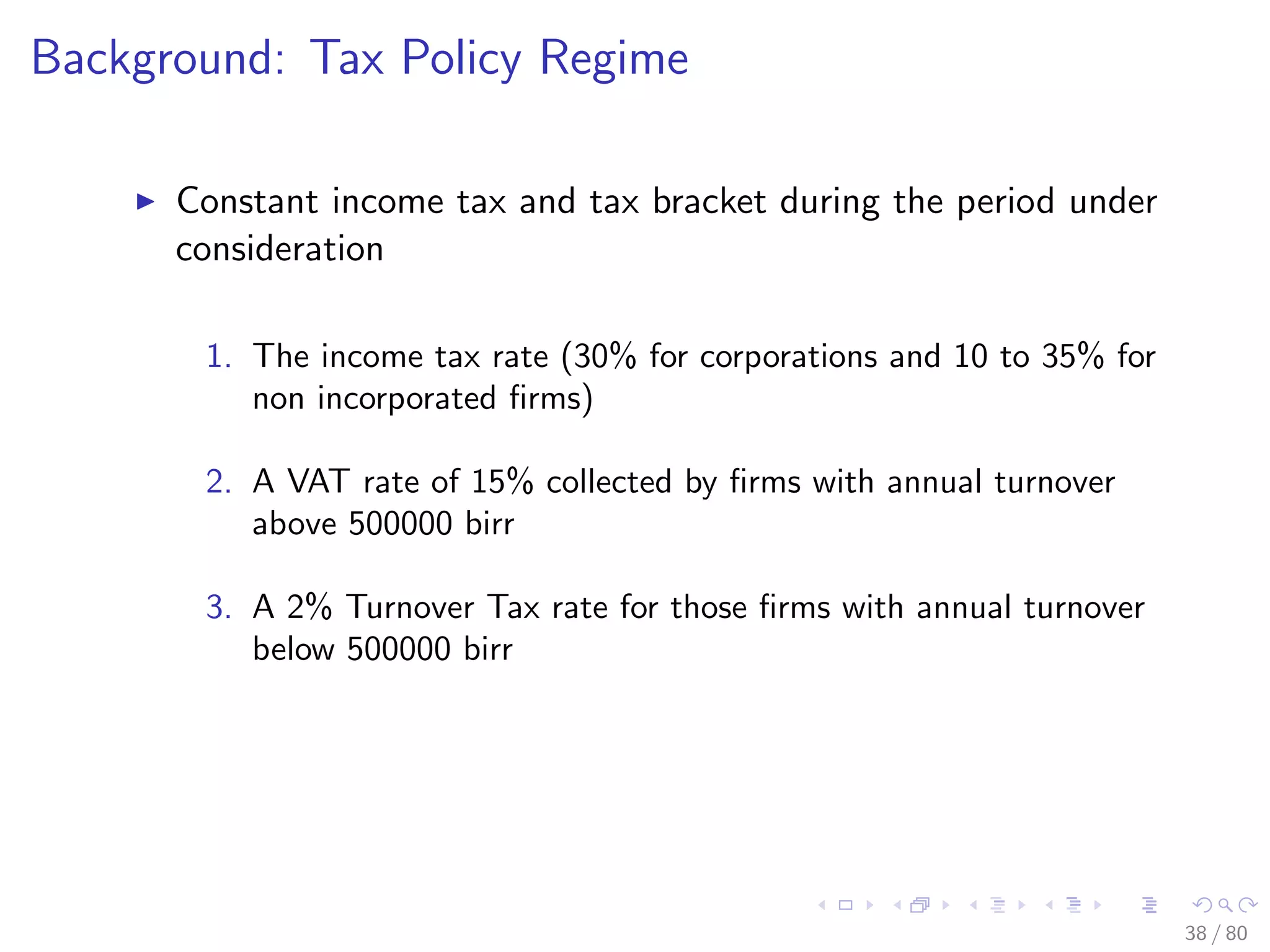 Background: Tax Policy Regime
Constant income tax and tax bracket during the period under
consideration
1. The income tax rate (30% for corporations and 10 to 35% for
non incorporated ﬁrms)
2. A VAT rate of 15% collected by ﬁrms with annual turnover
above 500000 birr
3. A 2% Turnover Tax rate for those ﬁrms with annual turnover
below 500000 birr
38 / 80
 