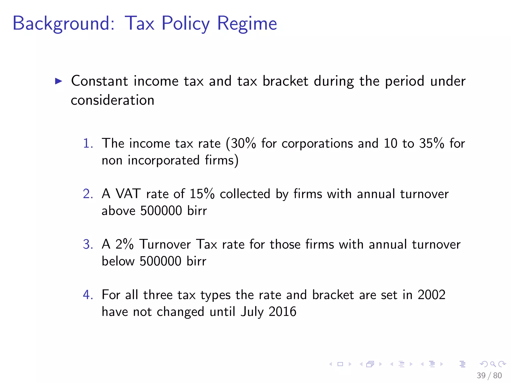 Background: Tax Policy Regime
Constant income tax and tax bracket during the period under
consideration
1. The income tax rate (30% for corporations and 10 to 35% for
non incorporated ﬁrms)
2. A VAT rate of 15% collected by ﬁrms with annual turnover
above 500000 birr
3. A 2% Turnover Tax rate for those ﬁrms with annual turnover
below 500000 birr
4. For all three tax types the rate and bracket are set in 2002
have not changed until July 2016
39 / 80
 