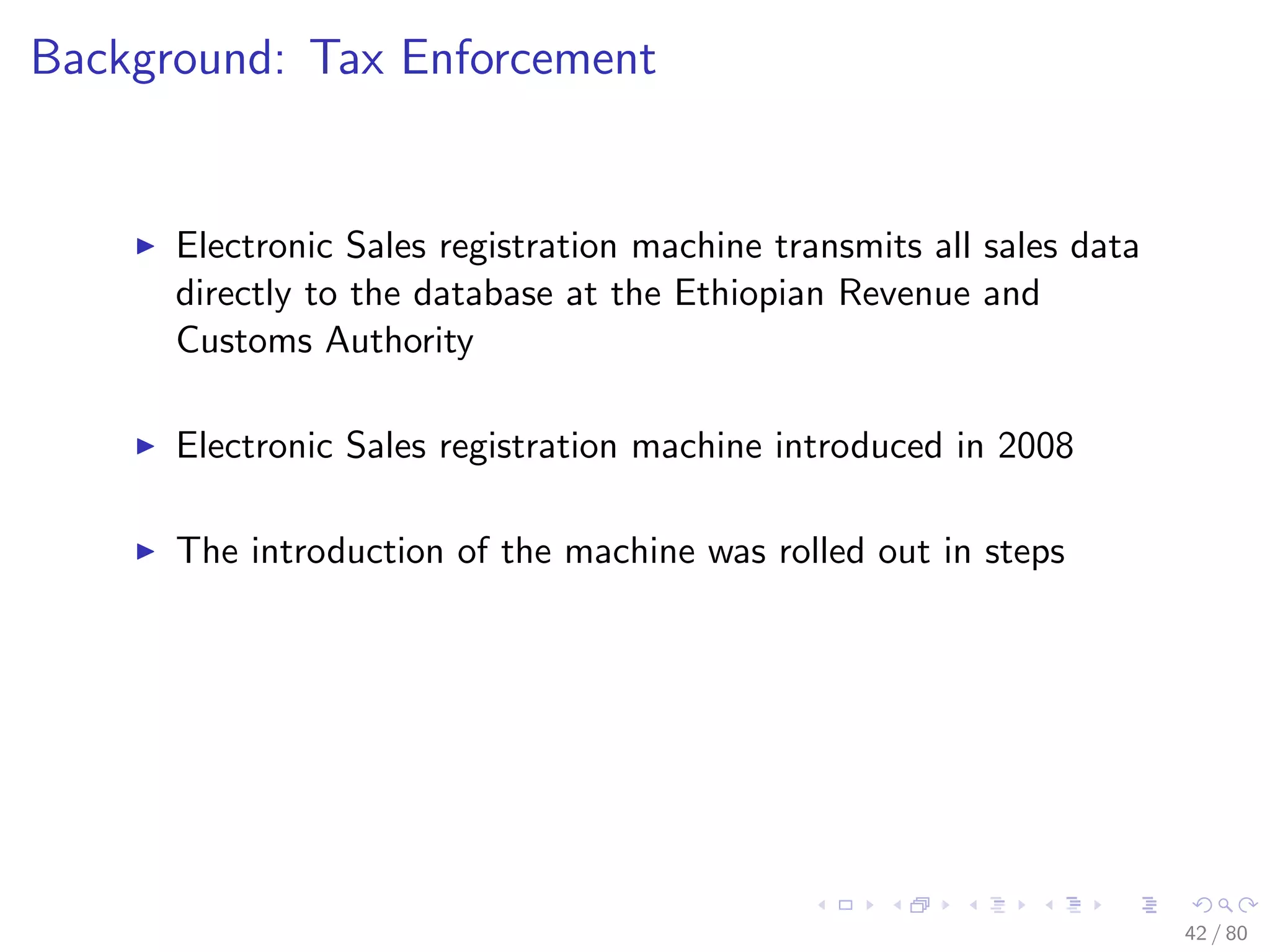 Background: Tax Enforcement
Electronic Sales registration machine transmits all sales data
directly to the database at the Ethiopian Revenue and
Customs Authority
Electronic Sales registration machine introduced in 2008
The introduction of the machine was rolled out in steps
42 / 80
 