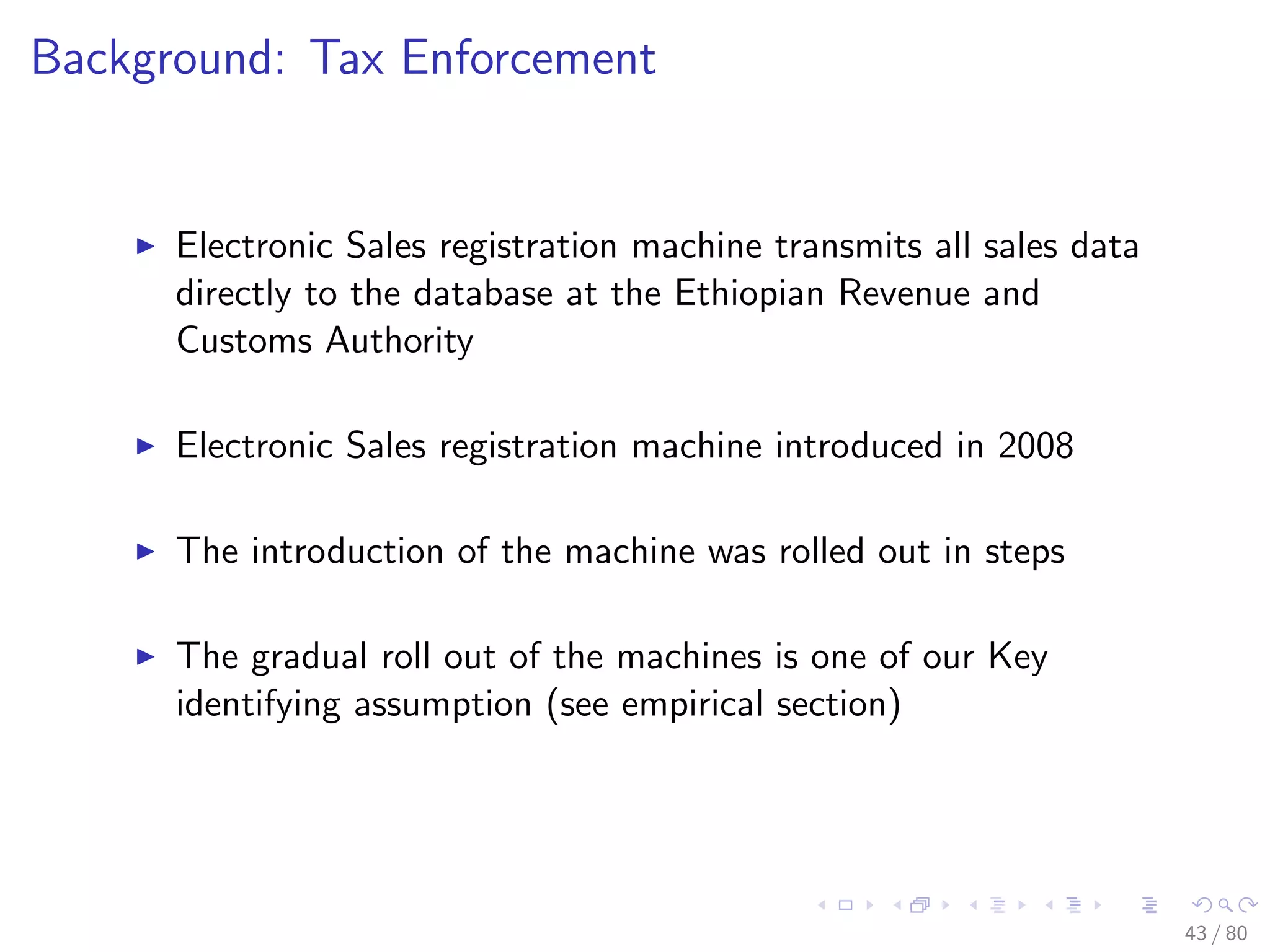Background: Tax Enforcement
Electronic Sales registration machine transmits all sales data
directly to the database at the Ethiopian Revenue and
Customs Authority
Electronic Sales registration machine introduced in 2008
The introduction of the machine was rolled out in steps
The gradual roll out of the machines is one of our Key
identifying assumption (see empirical section)
43 / 80
 