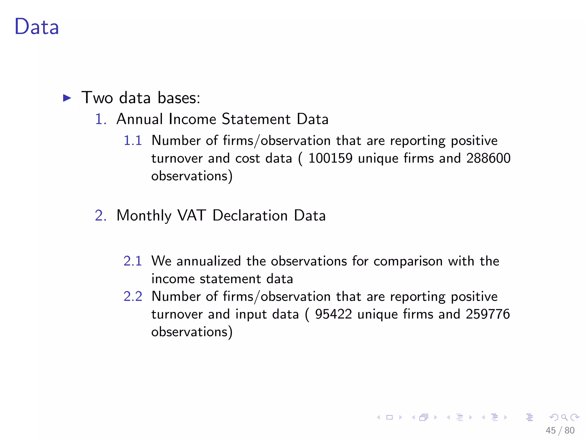 Data
Two data bases:
1. Annual Income Statement Data
1.1 Number of ﬁrms/observation that are reporting positive
turnover and cost data ( 100159 unique ﬁrms and 288600
observations)
2. Monthly VAT Declaration Data
2.1 We annualized the observations for comparison with the
income statement data
2.2 Number of ﬁrms/observation that are reporting positive
turnover and input data ( 95422 unique ﬁrms and 259776
observations)
45 / 80
 