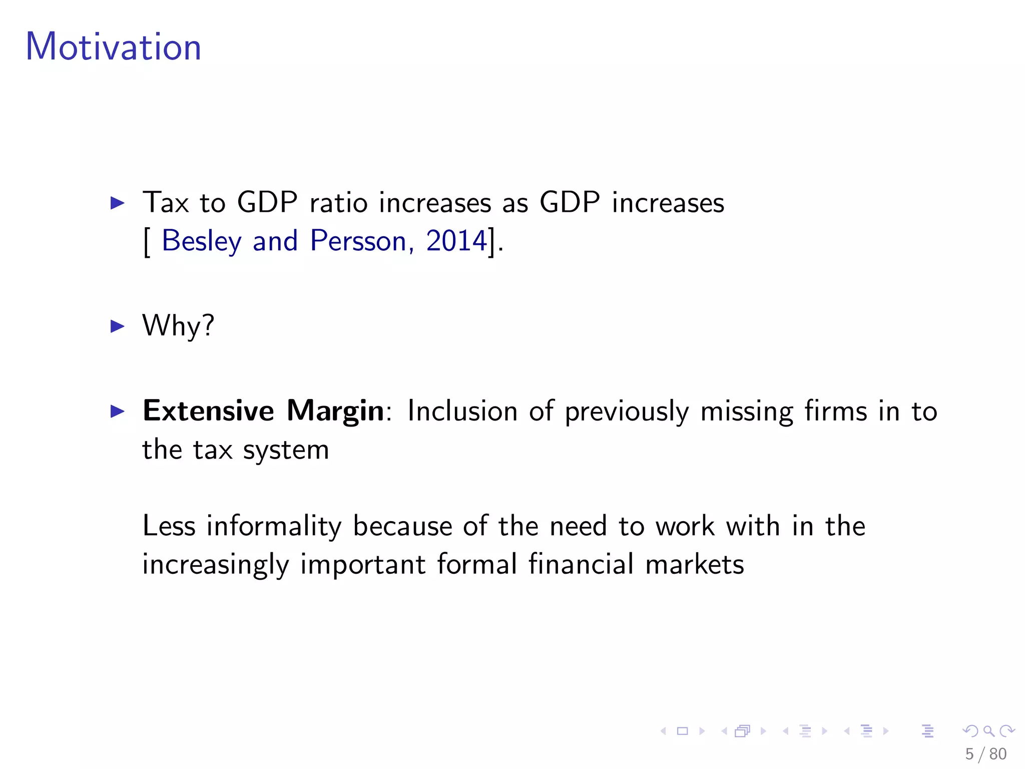 Motivation
Tax to GDP ratio increases as GDP increases
[ Besley and Persson, 2014].
Why?
Extensive Margin: Inclusion of previously missing ﬁrms in to
the tax system
Less informality because of the need to work with in the
increasingly important formal ﬁnancial markets
5 / 80
 