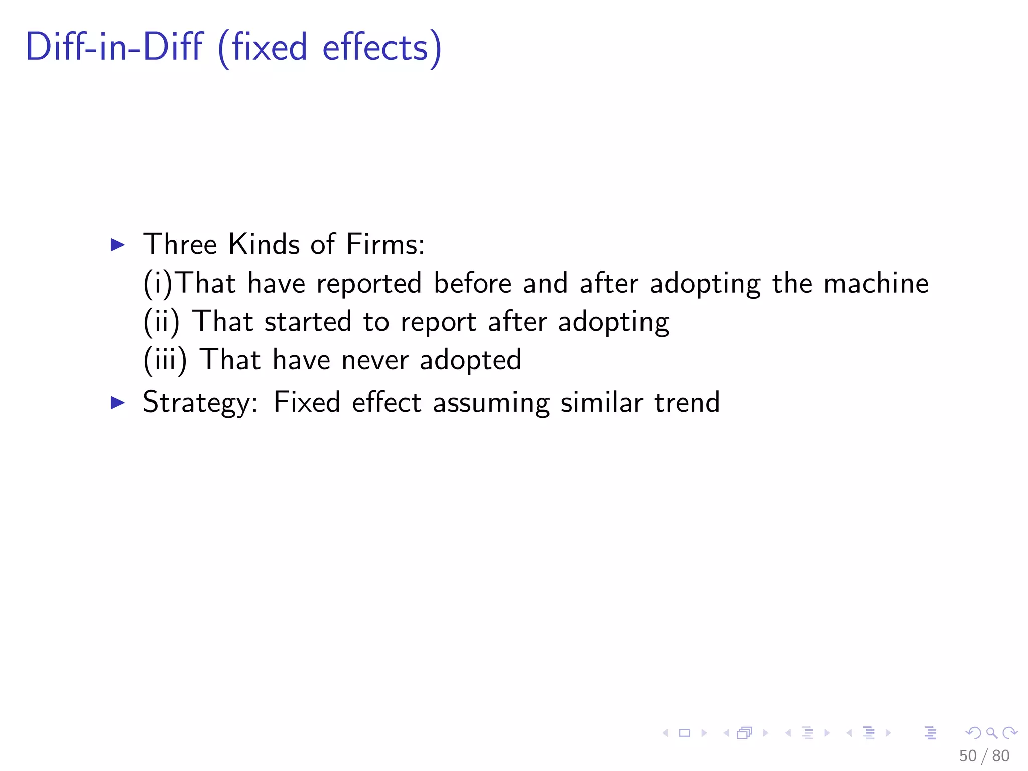 Diﬀ-in-Diﬀ (ﬁxed eﬀects)
Three Kinds of Firms:
(i)That have reported before and after adopting the machine
(ii) That started to report after adopting
(iii) That have never adopted
Strategy: Fixed eﬀect assuming similar trend
50 / 80
 