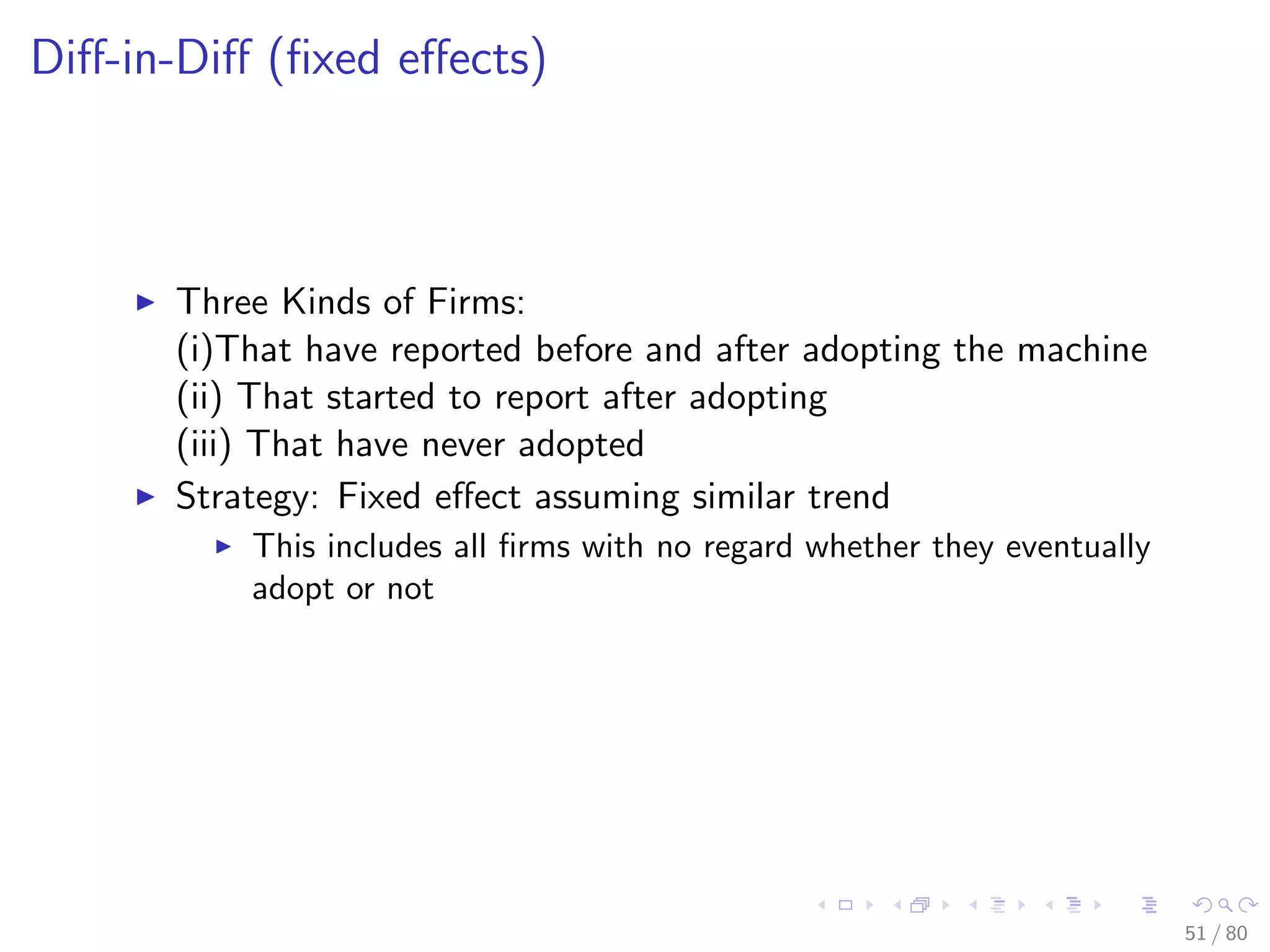 Diﬀ-in-Diﬀ (ﬁxed eﬀects)
Three Kinds of Firms:
(i)That have reported before and after adopting the machine
(ii) That started to report after adopting
(iii) That have never adopted
Strategy: Fixed eﬀect assuming similar trend
This includes all ﬁrms with no regard whether they eventually
adopt or not
51 / 80
 