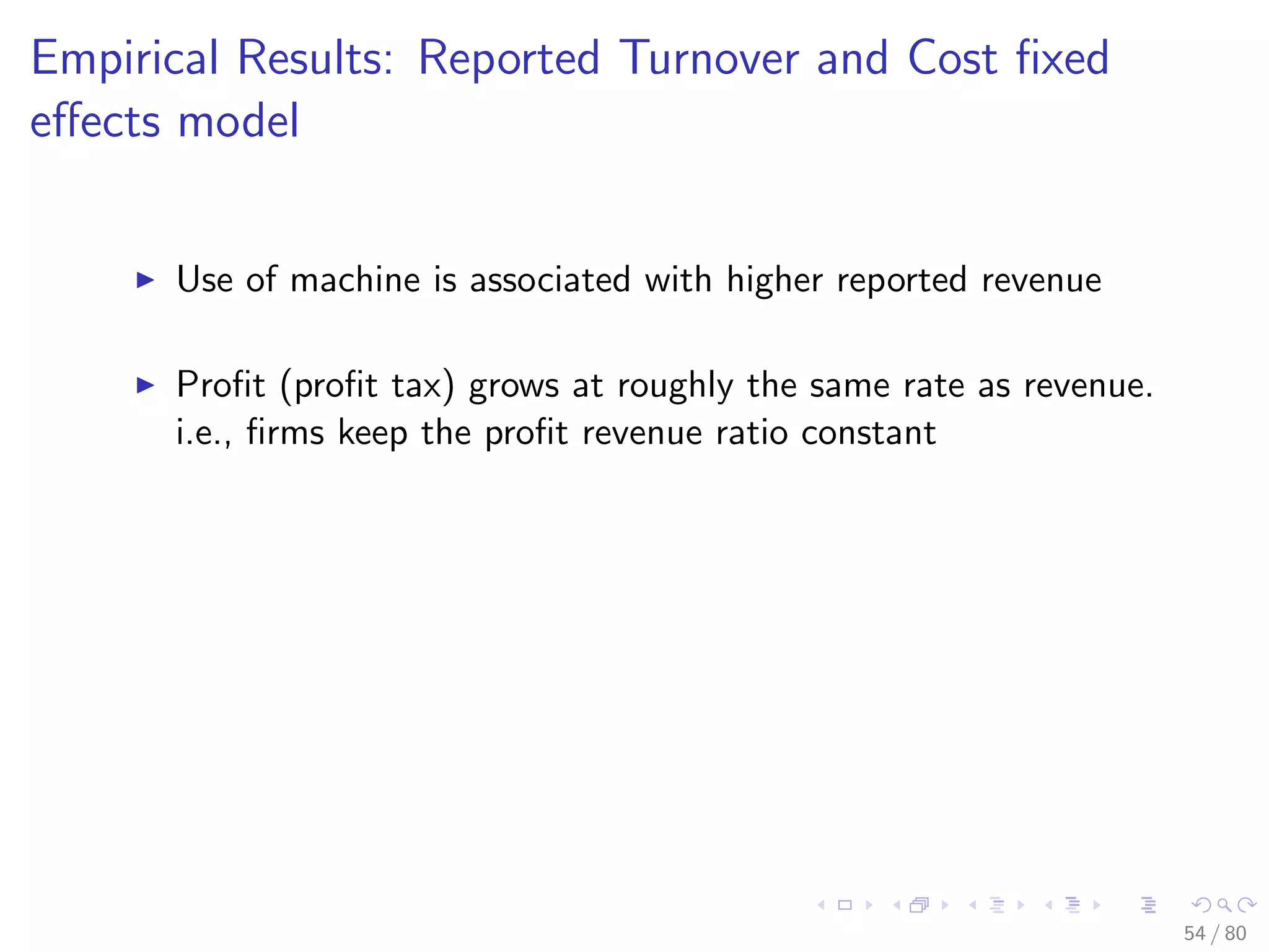Empirical Results: Reported Turnover and Cost ﬁxed
eﬀects model
Use of machine is associated with higher reported revenue
Proﬁt (proﬁt tax) grows at roughly the same rate as revenue.
i.e., ﬁrms keep the proﬁt revenue ratio constant
54 / 80
 