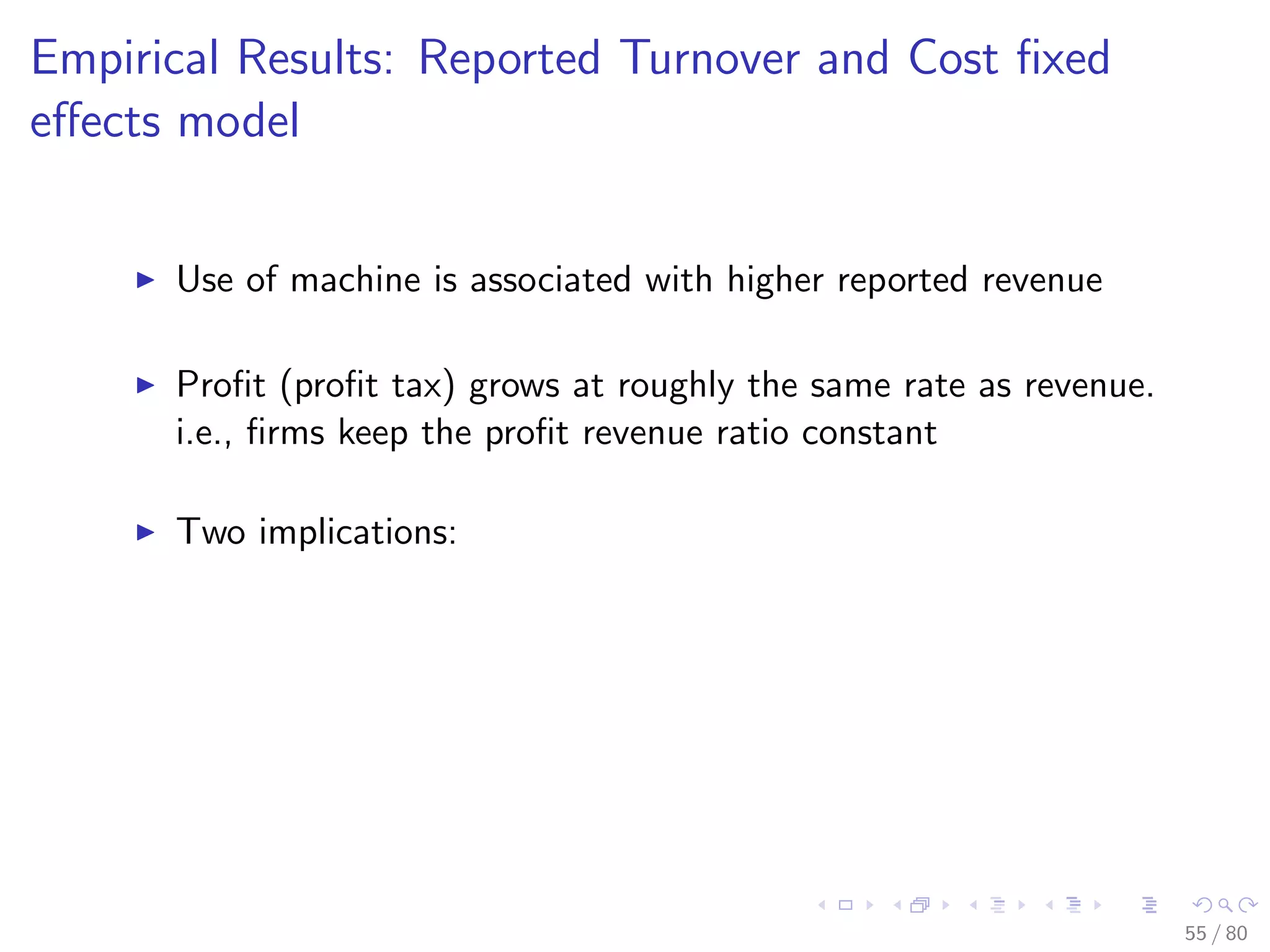 Empirical Results: Reported Turnover and Cost ﬁxed
eﬀects model
Use of machine is associated with higher reported revenue
Proﬁt (proﬁt tax) grows at roughly the same rate as revenue.
i.e., ﬁrms keep the proﬁt revenue ratio constant
Two implications:
55 / 80
 