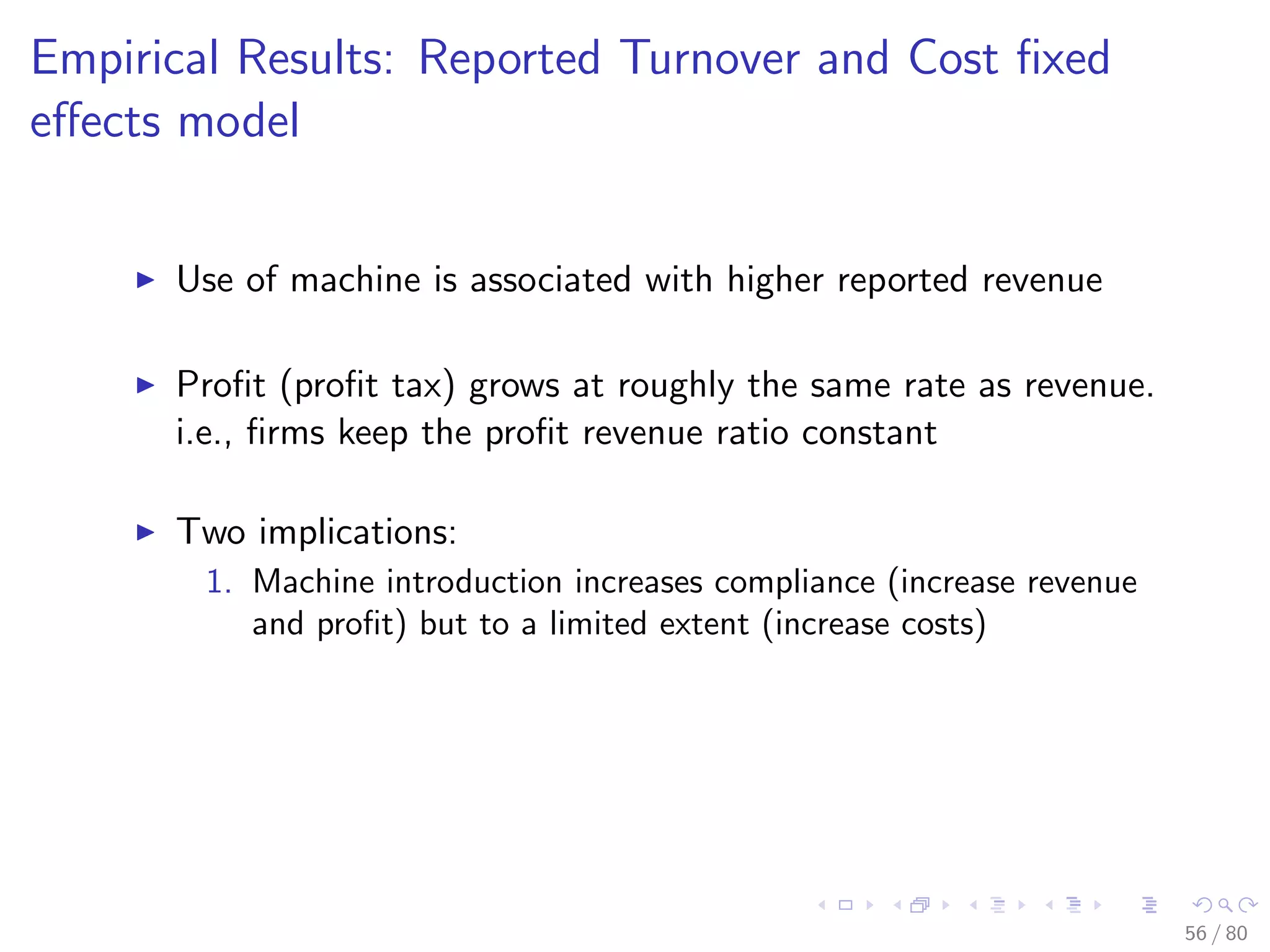 Empirical Results: Reported Turnover and Cost ﬁxed
eﬀects model
Use of machine is associated with higher reported revenue
Proﬁt (proﬁt tax) grows at roughly the same rate as revenue.
i.e., ﬁrms keep the proﬁt revenue ratio constant
Two implications:
1. Machine introduction increases compliance (increase revenue
and proﬁt) but to a limited extent (increase costs)
56 / 80
 