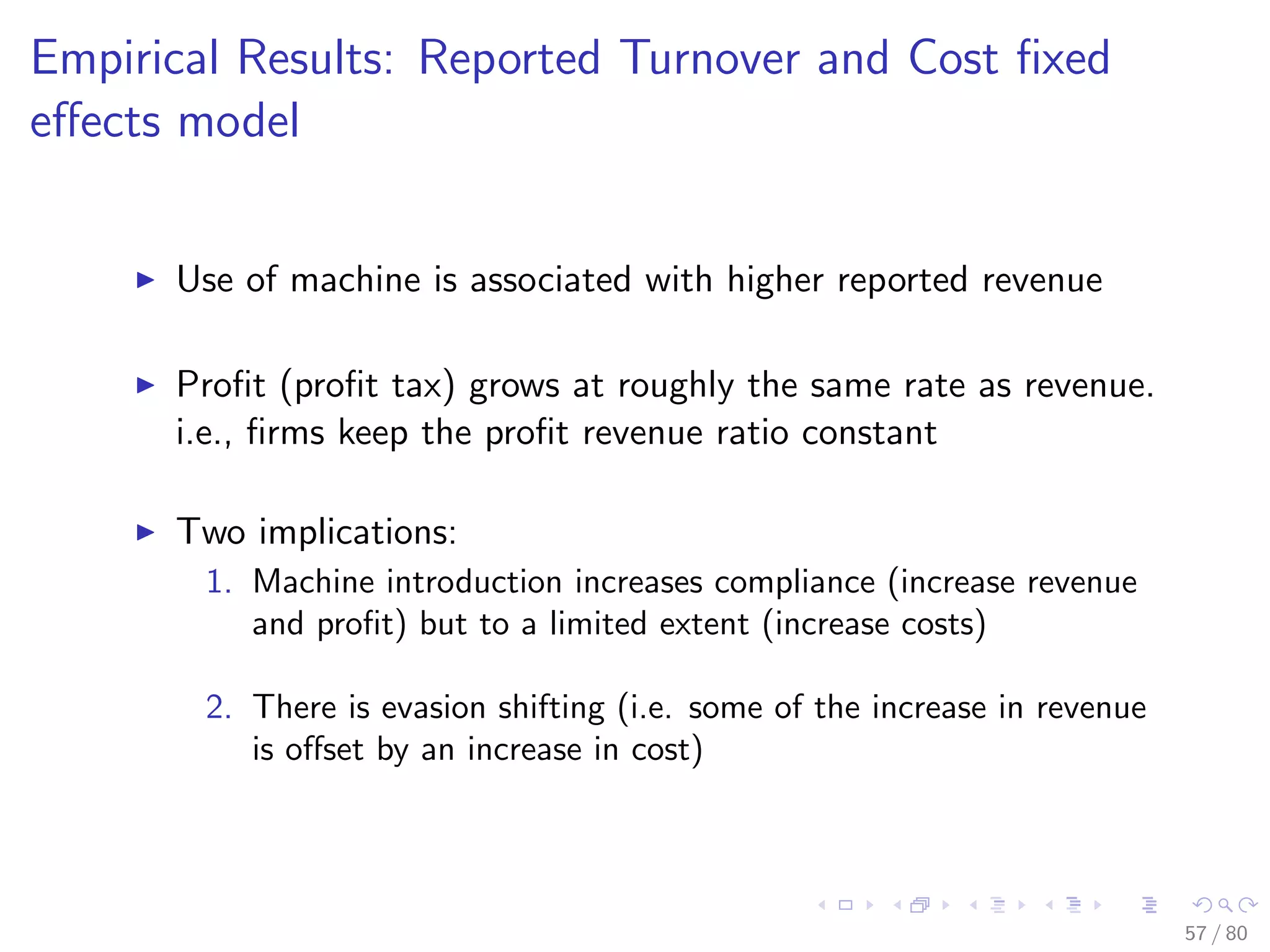 Empirical Results: Reported Turnover and Cost ﬁxed
eﬀects model
Use of machine is associated with higher reported revenue
Proﬁt (proﬁt tax) grows at roughly the same rate as revenue.
i.e., ﬁrms keep the proﬁt revenue ratio constant
Two implications:
1. Machine introduction increases compliance (increase revenue
and proﬁt) but to a limited extent (increase costs)
2. There is evasion shifting (i.e. some of the increase in revenue
is oﬀset by an increase in cost)
57 / 80
 