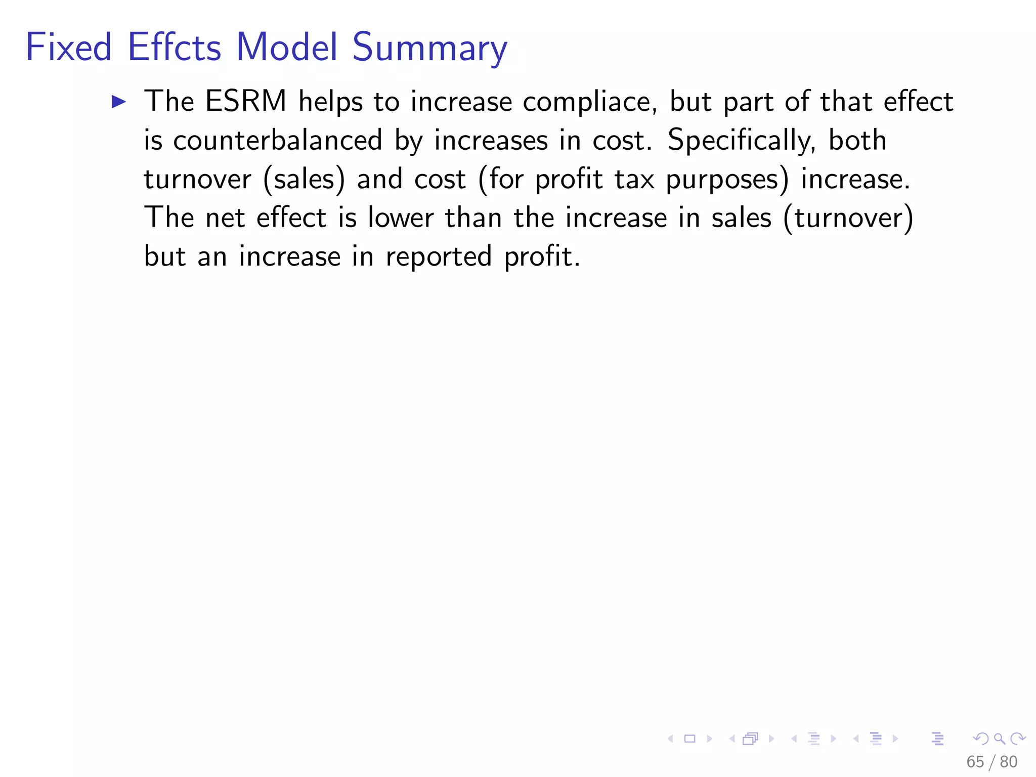 Fixed Eﬀcts Model Summary
The ESRM helps to increase compliace, but part of that eﬀect
is counterbalanced by increases in cost. Speciﬁcally, both
turnover (sales) and cost (for proﬁt tax purposes) increase.
The net eﬀect is lower than the increase in sales (turnover)
but an increase in reported proﬁt.
65 / 80
 