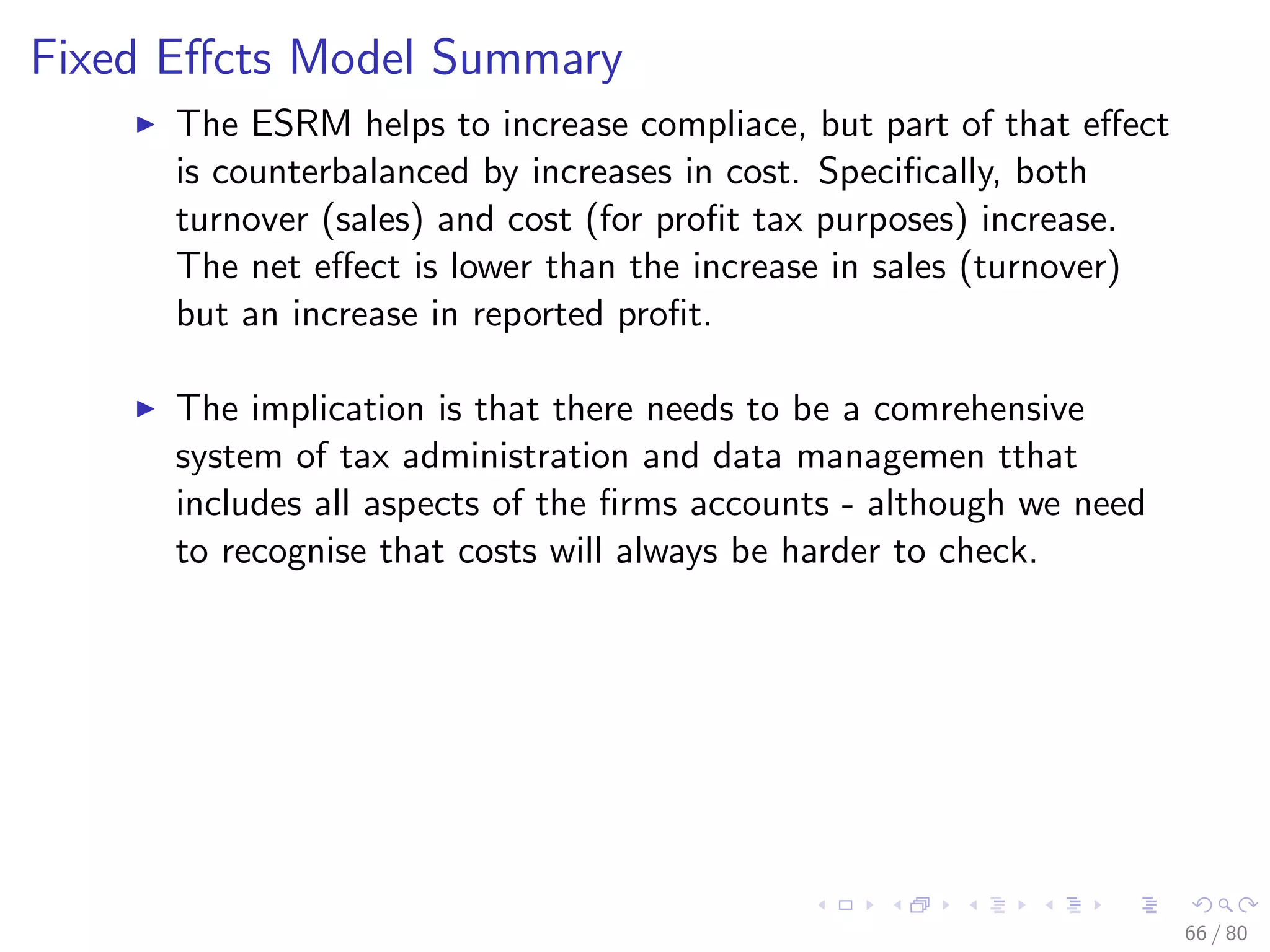 Fixed Eﬀcts Model Summary
The ESRM helps to increase compliace, but part of that eﬀect
is counterbalanced by increases in cost. Speciﬁcally, both
turnover (sales) and cost (for proﬁt tax purposes) increase.
The net eﬀect is lower than the increase in sales (turnover)
but an increase in reported proﬁt.
The implication is that there needs to be a comrehensive
system of tax administration and data managemen tthat
includes all aspects of the ﬁrms accounts - although we need
to recognise that costs will always be harder to check.
66 / 80
 