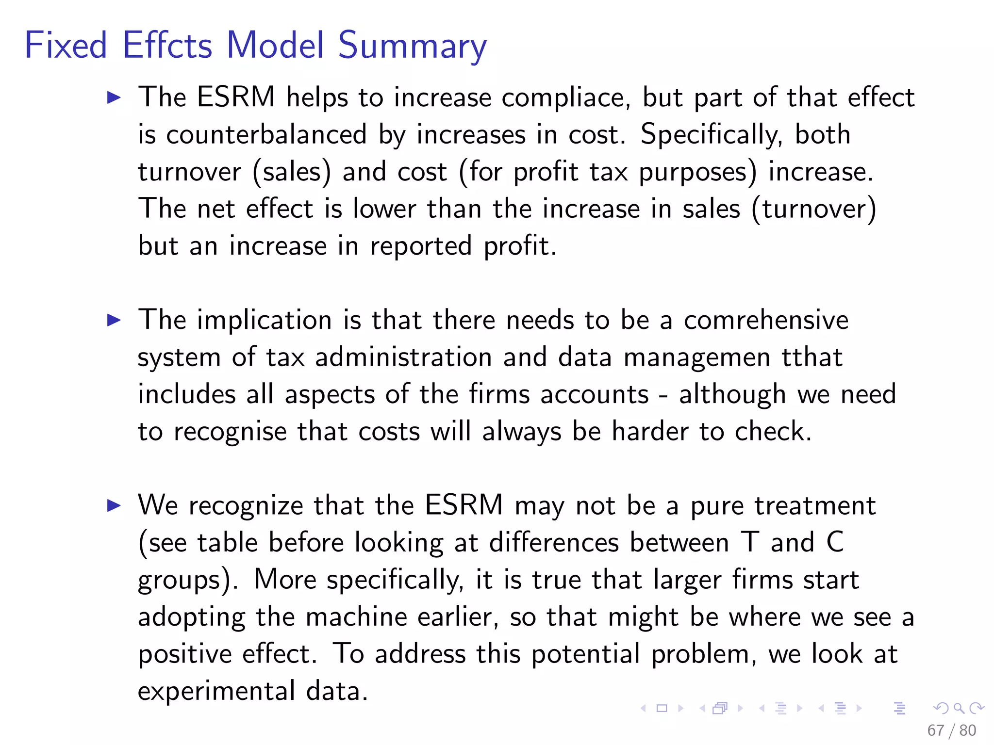 Fixed Eﬀcts Model Summary
The ESRM helps to increase compliace, but part of that eﬀect
is counterbalanced by increases in cost. Speciﬁcally, both
turnover (sales) and cost (for proﬁt tax purposes) increase.
The net eﬀect is lower than the increase in sales (turnover)
but an increase in reported proﬁt.
The implication is that there needs to be a comrehensive
system of tax administration and data managemen tthat
includes all aspects of the ﬁrms accounts - although we need
to recognise that costs will always be harder to check.
We recognize that the ESRM may not be a pure treatment
(see table before looking at diﬀerences between T and C
groups). More speciﬁcally, it is true that larger ﬁrms start
adopting the machine earlier, so that might be where we see a
positive eﬀect. To address this potential problem, we look at
experimental data.
67 / 80
 