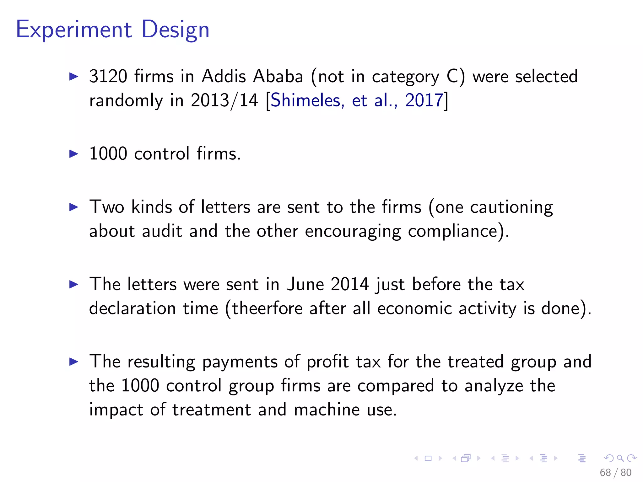 Experiment Design
3120 ﬁrms in Addis Ababa (not in category C) were selected
randomly in 2013/14 [Shimeles, et al., 2017]
1000 control ﬁrms.
Two kinds of letters are sent to the ﬁrms (one cautioning
about audit and the other encouraging compliance).
The letters were sent in June 2014 just before the tax
declaration time (theerfore after all economic activity is done).
The resulting payments of proﬁt tax for the treated group and
the 1000 control group ﬁrms are compared to analyze the
impact of treatment and machine use.
68 / 80
 