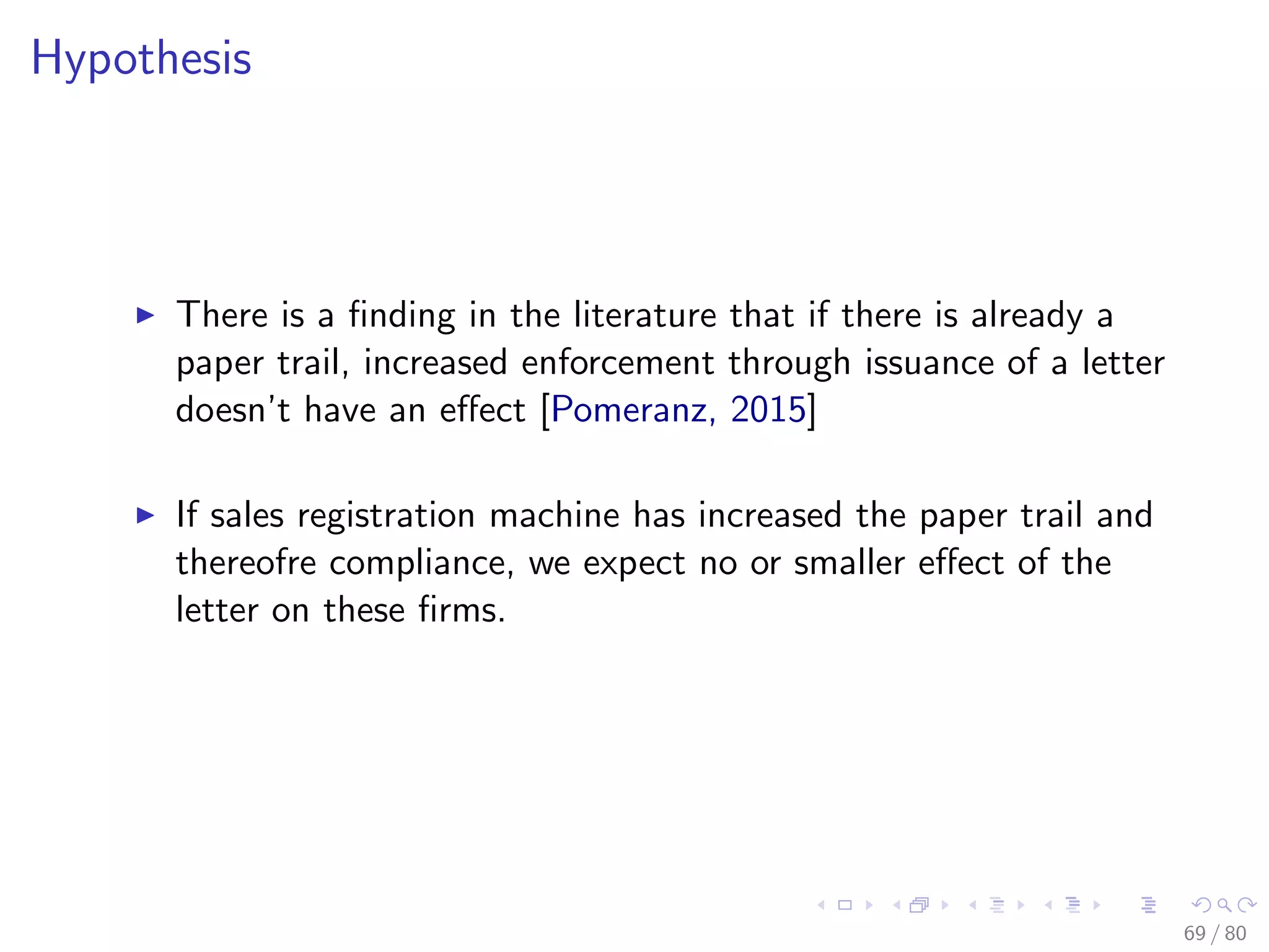 Hypothesis
There is a ﬁnding in the literature that if there is already a
paper trail, increased enforcement through issuance of a letter
doesn’t have an eﬀect [Pomeranz, 2015]
If sales registration machine has increased the paper trail and
thereofre compliance, we expect no or smaller eﬀect of the
letter on these ﬁrms.
69 / 80
 