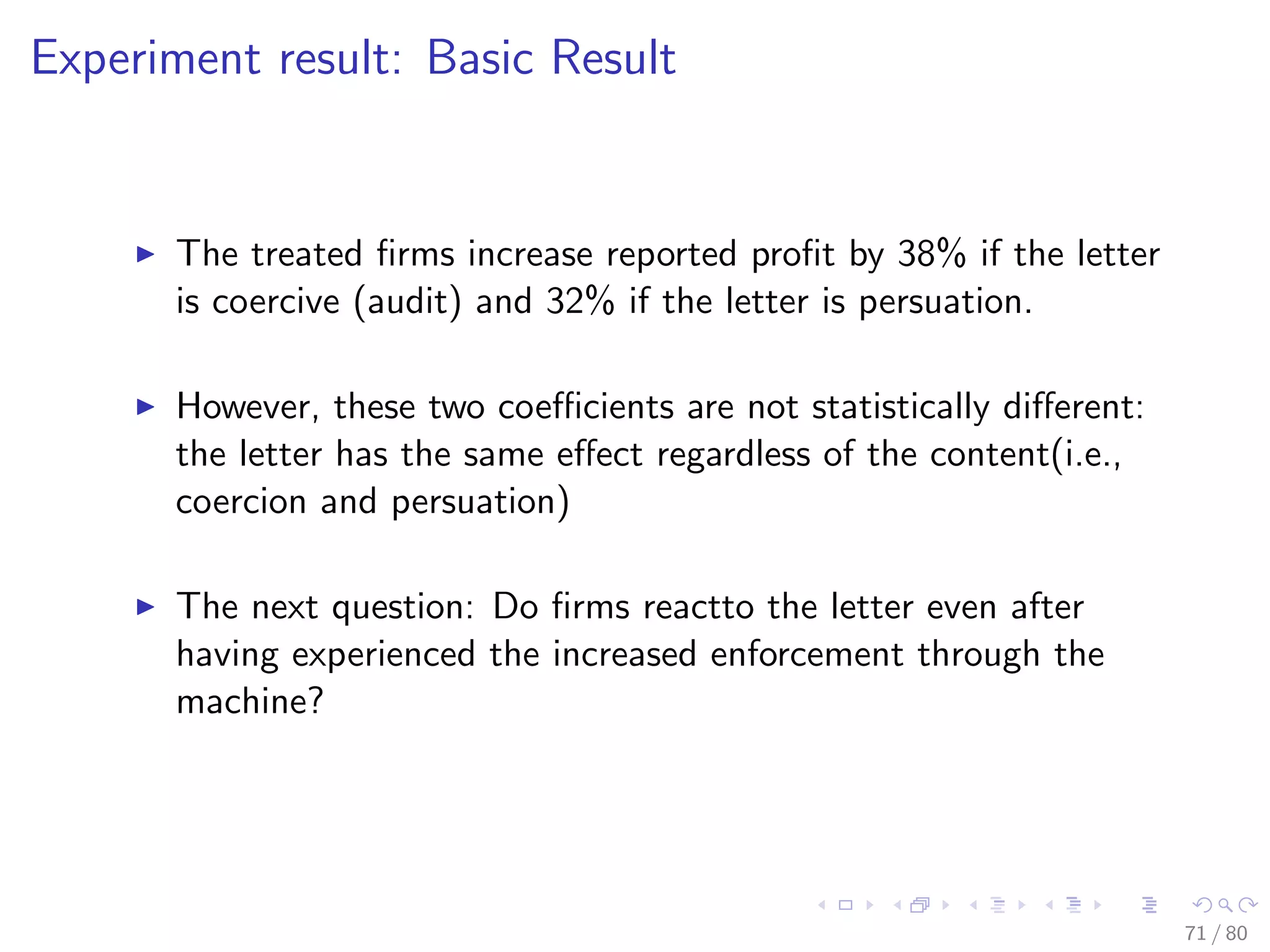 Experiment result: Basic Result
The treated ﬁrms increase reported proﬁt by 38% if the letter
is coercive (audit) and 32% if the letter is persuation.
However, these two coeﬃcients are not statistically diﬀerent:
the letter has the same eﬀect regardless of the content(i.e.,
coercion and persuation)
The next question: Do ﬁrms reactto the letter even after
having experienced the increased enforcement through the
machine?
71 / 80
 