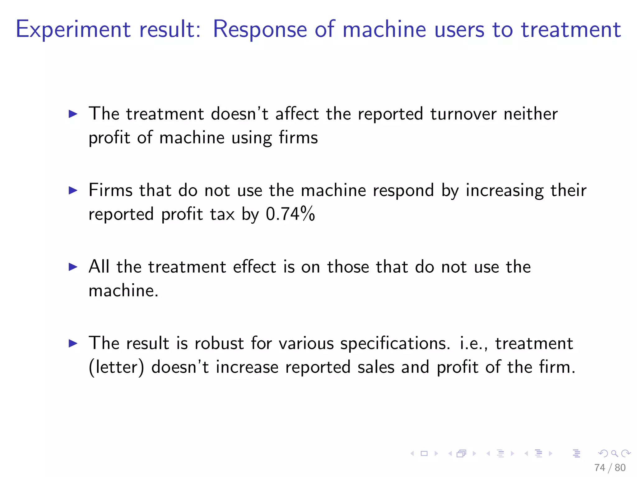 Experiment result: Response of machine users to treatment
The treatment doesn’t aﬀect the reported turnover neither
proﬁt of machine using ﬁrms
Firms that do not use the machine respond by increasing their
reported proﬁt tax by 0.74%
All the treatment eﬀect is on those that do not use the
machine.
The result is robust for various speciﬁcations. i.e., treatment
(letter) doesn’t increase reported sales and proﬁt of the ﬁrm.
74 / 80
 