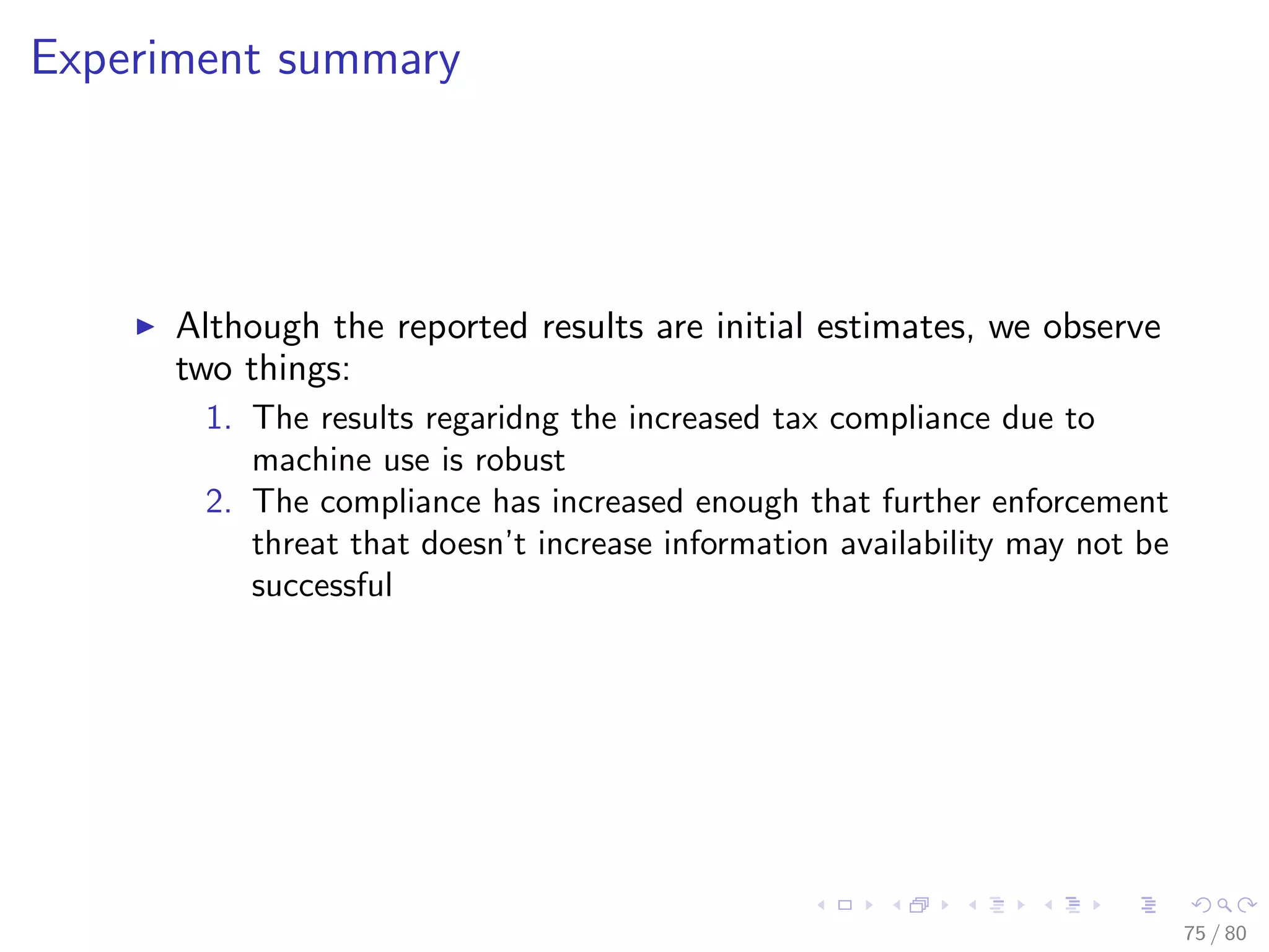 Experiment summary
Although the reported results are initial estimates, we observe
two things:
1. The results regaridng the increased tax compliance due to
machine use is robust
2. The compliance has increased enough that further enforcement
threat that doesn’t increase information availability may not be
successful
75 / 80
 