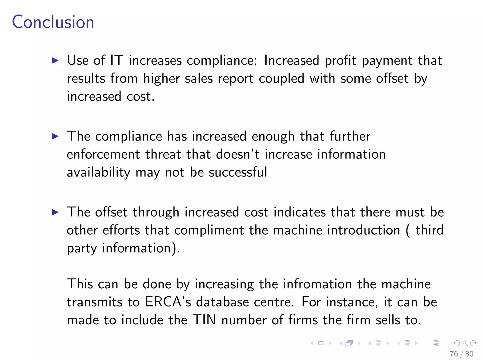 Conclusion
Use of IT increases compliance: Increased proﬁt payment that
results from higher sales report coupled with some oﬀset by
increased cost.
The compliance has increased enough that further
enforcement threat that doesn’t increase information
availability may not be successful
The oﬀset through increased cost indicates that there must be
other eﬀorts that compliment the machine introduction ( third
party information).
This can be done by increasing the infromation the machine
transmits to ERCA’s database centre. For instance, it can be
made to include the TIN number of ﬁrms the ﬁrm sells to.
76 / 80
 