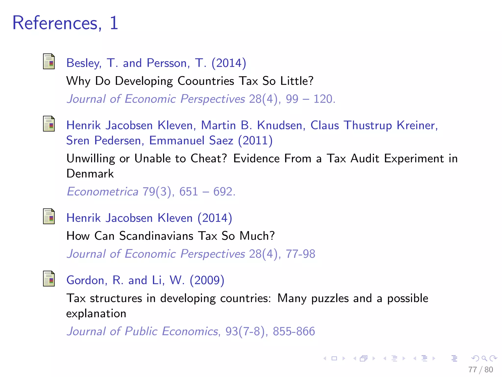 References, 1
Besley, T. and Persson, T. (2014)
Why Do Developing Coountries Tax So Little?
Journal of Economic Perspectives 28(4), 99 – 120.
Henrik Jacobsen Kleven, Martin B. Knudsen, Claus Thustrup Kreiner,
Sren Pedersen, Emmanuel Saez (2011)
Unwilling or Unable to Cheat? Evidence From a Tax Audit Experiment in
Denmark
Econometrica 79(3), 651 – 692.
Henrik Jacobsen Kleven (2014)
How Can Scandinavians Tax So Much?
Journal of Economic Perspectives 28(4), 77-98
Gordon, R. and Li, W. (2009)
Tax structures in developing countries: Many puzzles and a possible
explanation
Journal of Public Economics, 93(7-8), 855-866
77 / 80
 