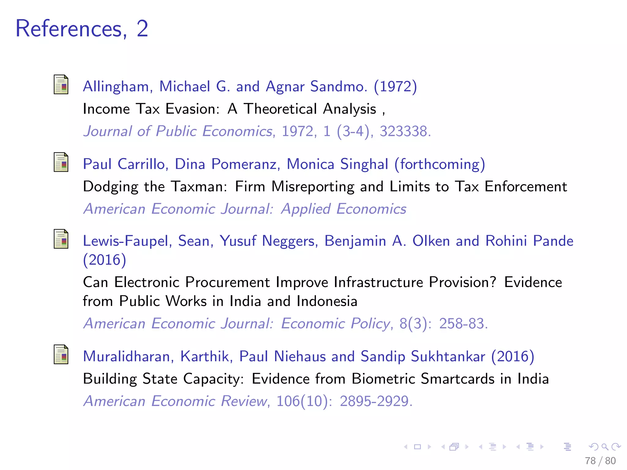 References, 2
Allingham, Michael G. and Agnar Sandmo. (1972)
Income Tax Evasion: A Theoretical Analysis ,
Journal of Public Economics, 1972, 1 (3-4), 323338.
Paul Carrillo, Dina Pomeranz, Monica Singhal (forthcoming)
Dodging the Taxman: Firm Misreporting and Limits to Tax Enforcement
American Economic Journal: Applied Economics
Lewis-Faupel, Sean, Yusuf Neggers, Benjamin A. Olken and Rohini Pande
(2016)
Can Electronic Procurement Improve Infrastructure Provision? Evidence
from Public Works in India and Indonesia
American Economic Journal: Economic Policy, 8(3): 258-83.
Muralidharan, Karthik, Paul Niehaus and Sandip Sukhtankar (2016)
Building State Capacity: Evidence from Biometric Smartcards in India
American Economic Review, 106(10): 2895-2929.
78 / 80
 