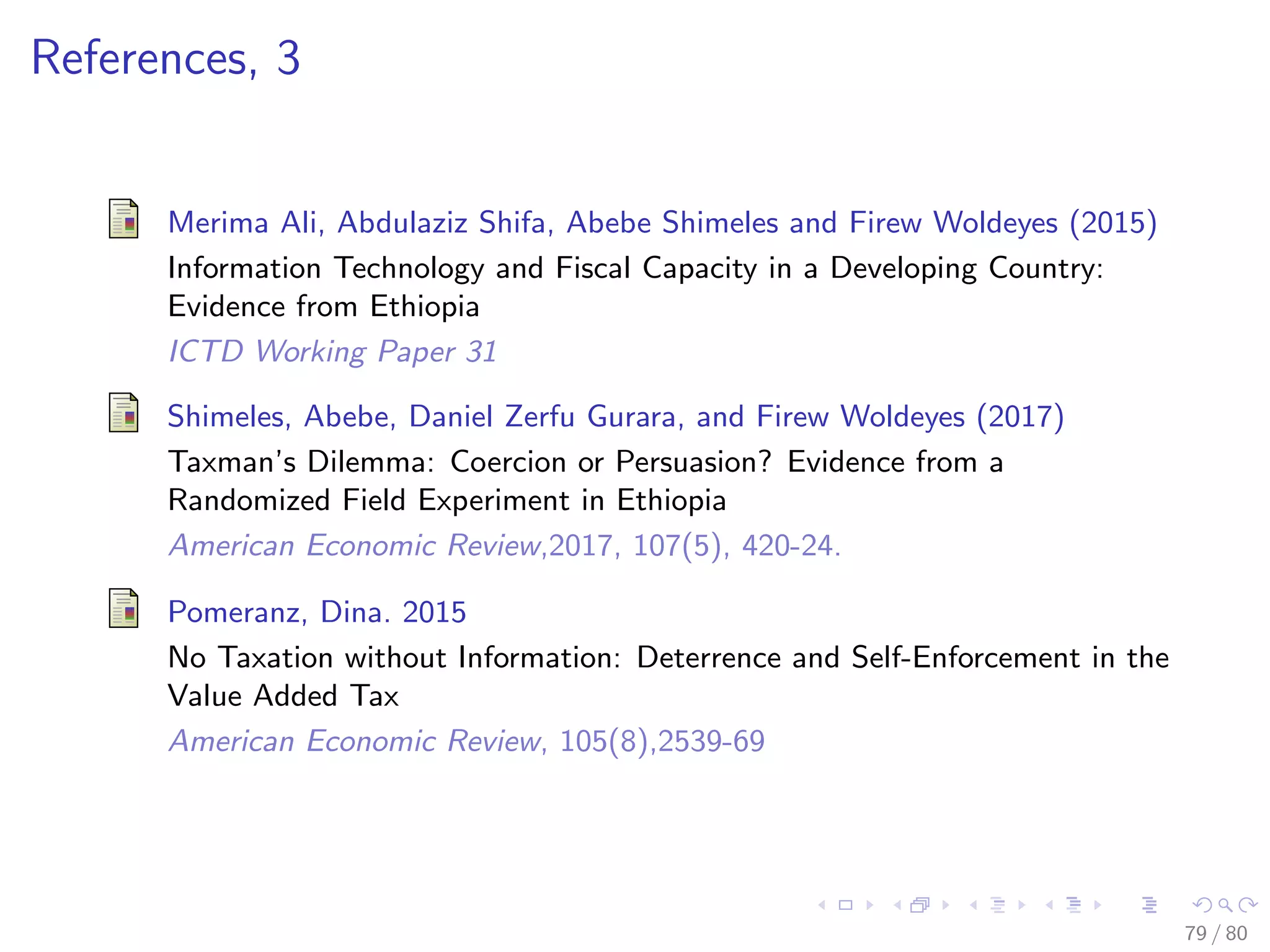 References, 3
Merima Ali, Abdulaziz Shifa, Abebe Shimeles and Firew Woldeyes (2015)
Information Technology and Fiscal Capacity in a Developing Country:
Evidence from Ethiopia
ICTD Working Paper 31
Shimeles, Abebe, Daniel Zerfu Gurara, and Firew Woldeyes (2017)
Taxman’s Dilemma: Coercion or Persuasion? Evidence from a
Randomized Field Experiment in Ethiopia
American Economic Review,2017, 107(5), 420-24.
Pomeranz, Dina. 2015
No Taxation without Information: Deterrence and Self-Enforcement in the
Value Added Tax
American Economic Review, 105(8),2539-69
79 / 80
 