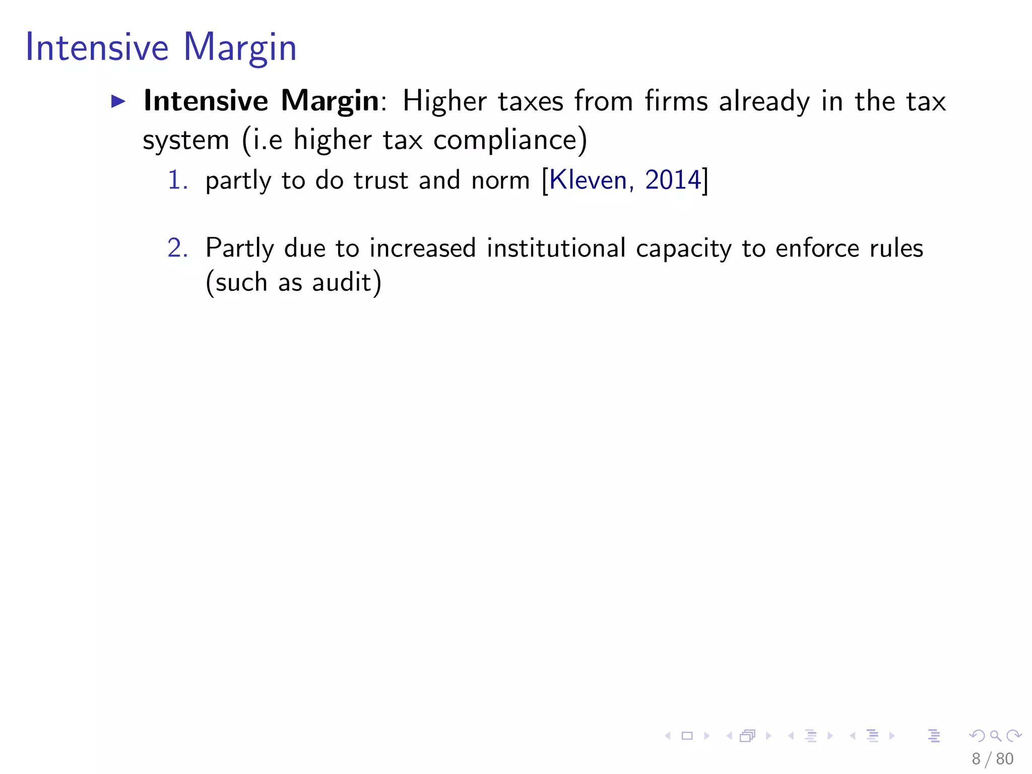 Intensive Margin
Intensive Margin: Higher taxes from ﬁrms already in the tax
system (i.e higher tax compliance)
1. partly to do trust and norm [Kleven, 2014]
2. Partly due to increased institutional capacity to enforce rules
(such as audit)
8 / 80
 
