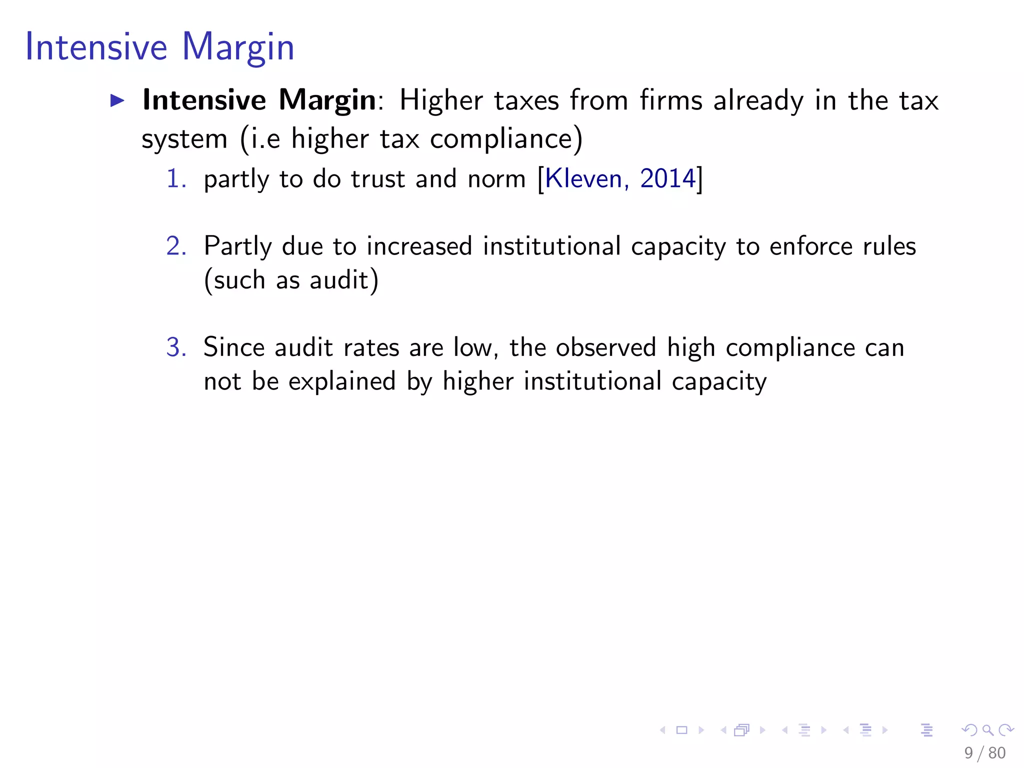 Intensive Margin
Intensive Margin: Higher taxes from ﬁrms already in the tax
system (i.e higher tax compliance)
1. partly to do trust and norm [Kleven, 2014]
2. Partly due to increased institutional capacity to enforce rules
(such as audit)
3. Since audit rates are low, the observed high compliance can
not be explained by higher institutional capacity
9 / 80
 