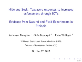 Hide and Seek: Taxpayers responses to increased
enforcement through ICTs
Evidence from Natural and Field Experiments in
Ethiopia
Andualem Mengistu 1 Giulia Mascagni 2 Firew Woldeyes 1
1Ethiopian Development Research Institute (EDRI)
2Institute of Development Studies (IDS)
October 17, 2017
1 / 80
 