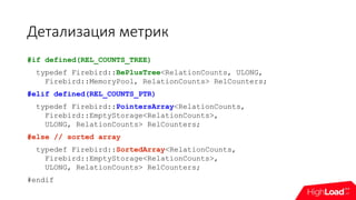 Детализация метрик
#if defined(REL_COUNTS_TREE)
typedef Firebird::BePlusTree<RelationCounts, ULONG,
Firebird::MemoryPool, RelationCounts> RelCounters;
#elif defined(REL_COUNTS_PTR)
typedef Firebird::PointersArray<RelationCounts,
Firebird::EmptyStorage<RelationCounts>,
ULONG, RelationCounts> RelCounters;
#else // sorted array
typedef Firebird::SortedArray<RelationCounts,
Firebird::EmptyStorage<RelationCounts>,
ULONG, RelationCounts> RelCounters;
#endif
 