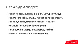 О чем будем говорить

Какая информация нужна DBA/DevOps от СУБД

Какими способами СУБД может ее предоставить

Какие тут присутствуют подводные камни

Немного поговорим про метрики

Поглядим на MySQL, PostgreSQL, Firebird

Байки из жизни: собственный опыт
 