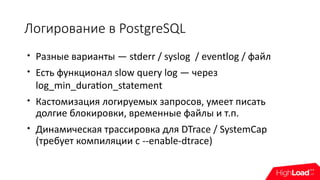 Логирование в PostgreSQL

Разные варианты — stderr / syslog / eventlog / файл

Есть функционал slow query log — через
log_min_duration_statement

Кастомизация логируемых запросов, умеет писать
долгие блокировки, временные файлы и т.п.

Динамическая трассировка для DTrace / SystemCap
(требует компиляции c --enable-dtrace)
 