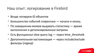 Наш опыт: логирование в Firebird

Везде логируем ID объектов

Большинство событий спаренные — начало и конец

По завершении можем выдавать статистику — время
выполнения и детализированные метрики

Есть функционал slow query log — через time_threshold

Дополнительная кастомизация — через include/exclude
фильтры (regexp)
 