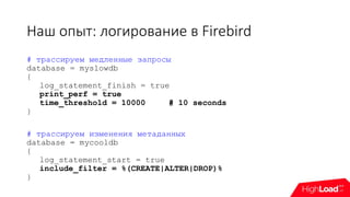 Наш опыт: логирование в Firebird
# трассируем медленные запросы
database = myslowdb
{
log_statement_finish = true
print_perf = true
time_threshold = 10000 # 10 seconds
}
# трассируем изменения метаданных
database = mycooldb
{
log_statement_start = true
include_filter = %(CREATE|ALTER|DROP)%
}
 