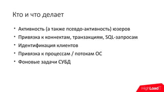 Кто и что делает

Активность (а также псевдо-активность) юзеров

Привязка к коннектам, транзакциям, SQL-запросам

Идентификация клиентов

Привязка к процессам / потокам ОС

Фоновые задачи СУБД
 