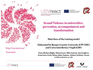 Sexual Violence in universities:
prevention, accompaniment and
transformation
Main lines of the training model
Elaborated by Basque Country University (UPV/EHU)
and Universitat Rovira i Virgili (URV)
Team: Barbara Biglia, Marta Luxan, Mila Amurrio, Sara Cagliero,
Ivana Leon, Carla Alsina, Jokin Azpiazu, Ainhoa Narbaiza. Thanks
to Edurne Jimenez as well.
http://usvreact.eu/
#usvreact
 