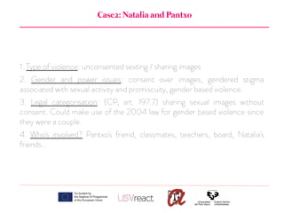 Case2: Natalia and Pantxo
1. Type of violence: unconsented sexting / sharing images
2. Gender and power issues: consent over images, gendered stigma
associated with sexual activity and promiscuity, gender based violence.
3. Legal categorisation: (CP, art. 197.7) sharing sexual images without
consent. Could make use of the 2004 law for gender based violence since
they were a couple.
4. Who's involved? Pantxo's friend, classmates, teachers, board, Natalia's
friends...
 