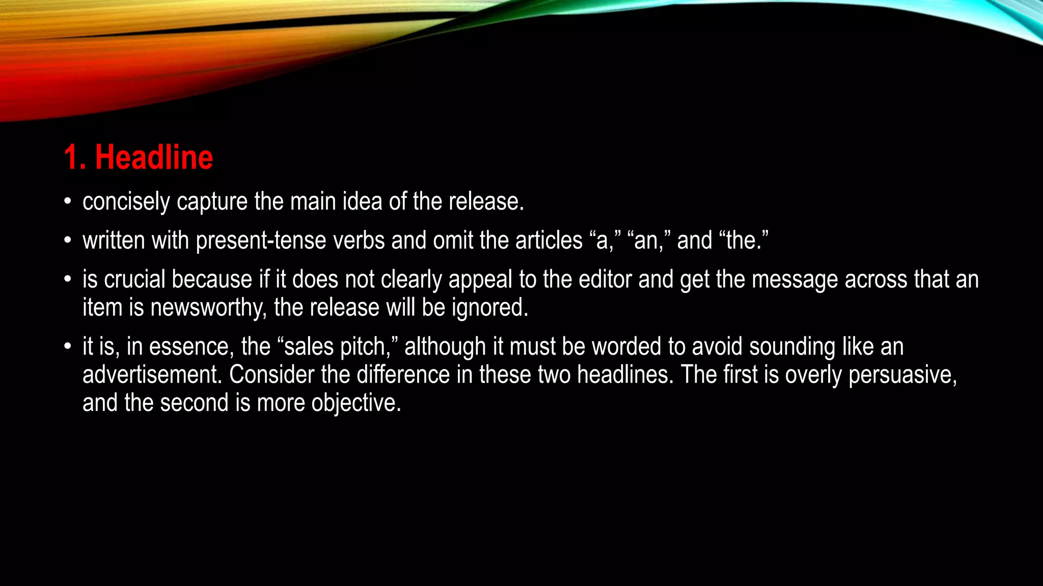 1. Headline
• concisely capture the main idea of the release.
• written with present-tense verbs and omit the articles “a,” “an,” and “the.”
• is crucial because if it does not clearly appeal to the editor and get the message across that an
item is newsworthy, the release will be ignored.
• it is, in essence, the “sales pitch,” although it must be worded to avoid sounding like an
advertisement. Consider the difference in these two headlines. The first is overly persuasive,
and the second is more objective.
 