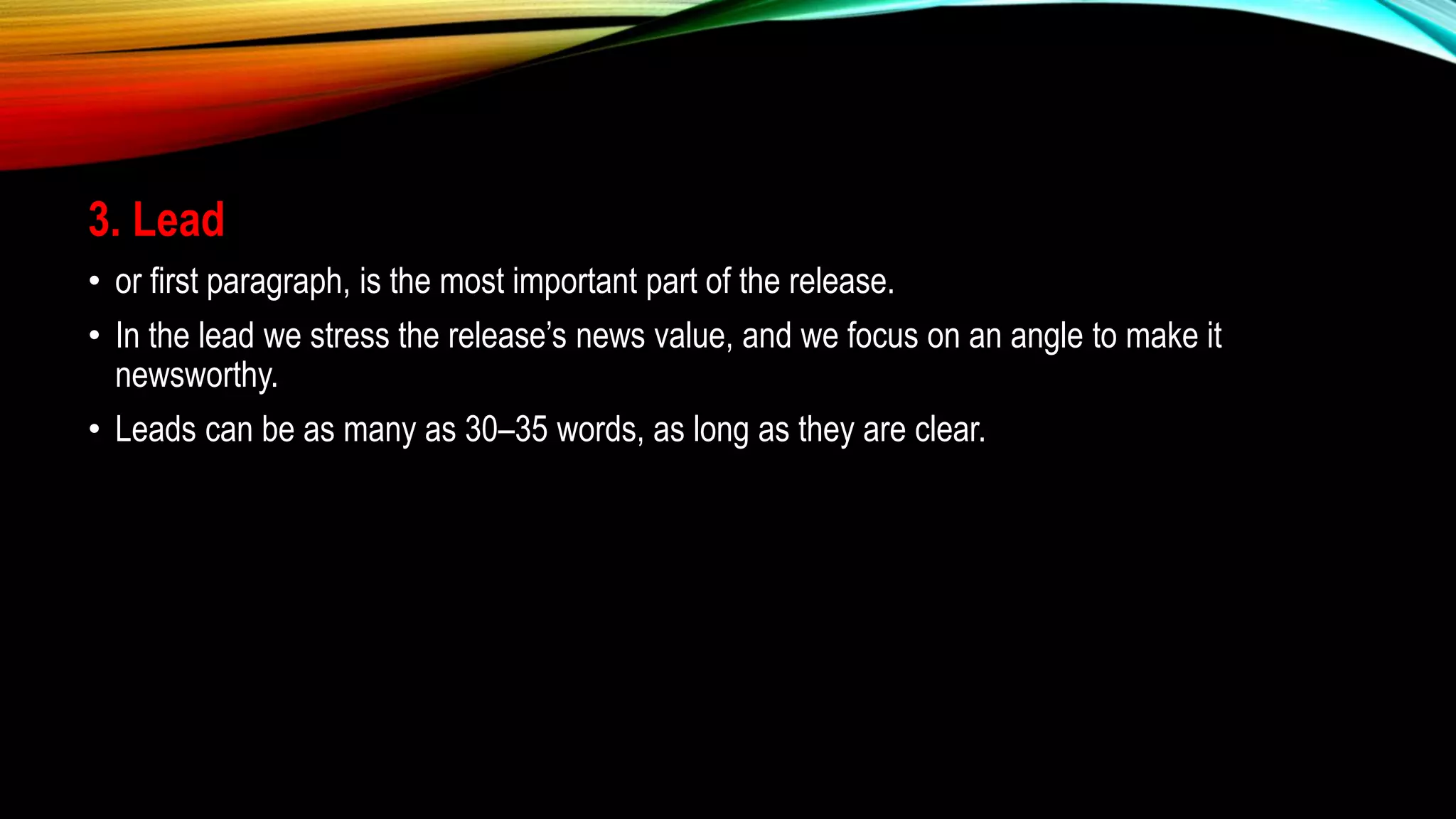 3. Lead
• or first paragraph, is the most important part of the release.
• In the lead we stress the release’s news value, and we focus on an angle to make it
newsworthy.
• Leads can be as many as 30–35 words, as long as they are clear.
 