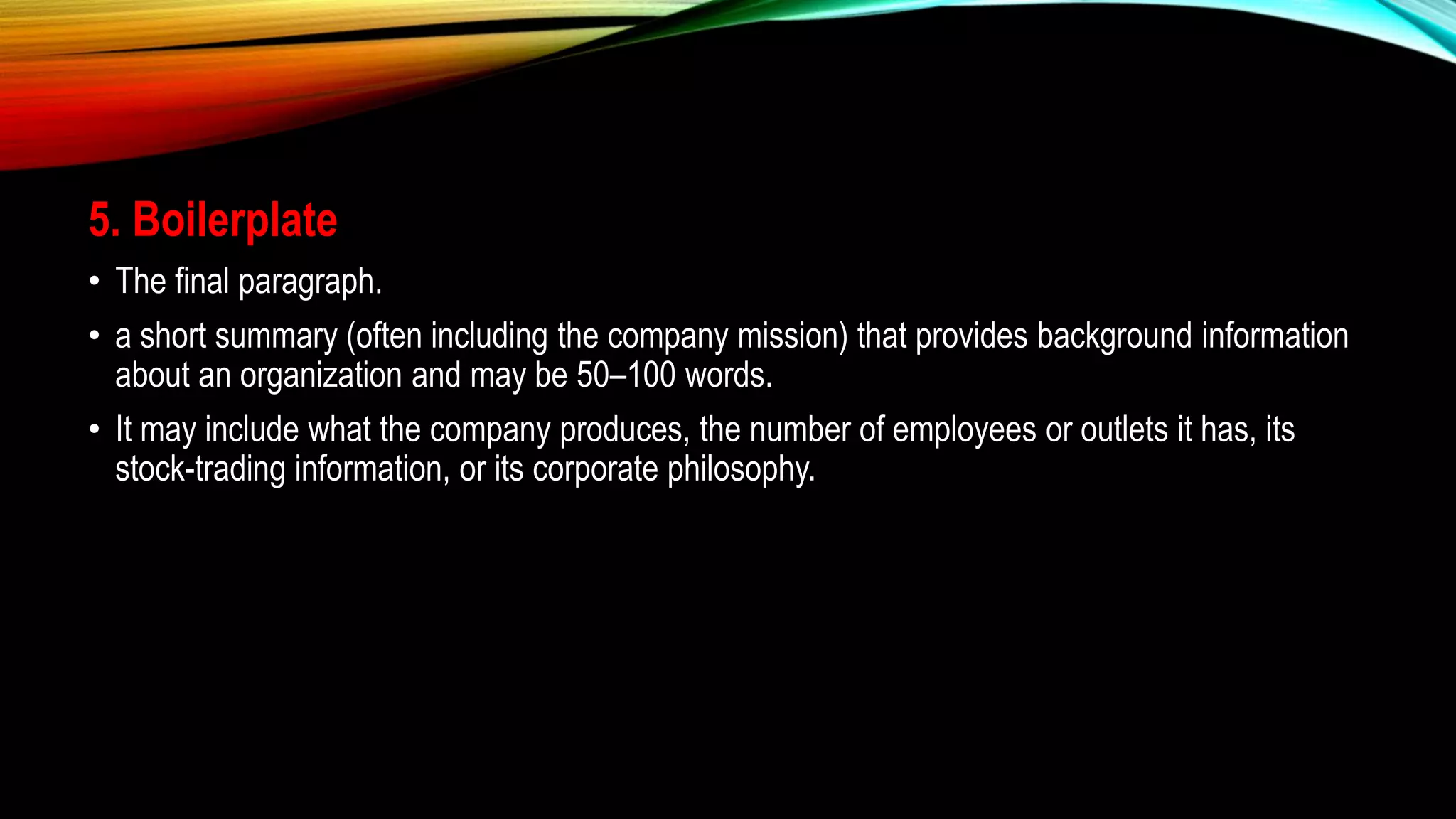 5. Boilerplate
• The final paragraph.
• a short summary (often including the company mission) that provides background information
about an organization and may be 50–100 words.
• It may include what the company produces, the number of employees or outlets it has, its
stock-trading information, or its corporate philosophy.
 