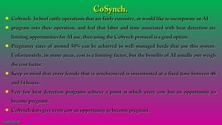• CoSynch. In beef cattle operations that are fairly extensive, or would like to incorporate an AICoSynch. In beef cattle operations that are fairly extensive, or would like to incorporate an AI
• program into their operation, and feel that labor and time associated with heat detection areprogram into their operation, and feel that labor and time associated with heat detection are
limiting opportunities for AI use, then using the CoSynch protocol is a good option.limiting opportunities for AI use, then using the CoSynch protocol is a good option.
• Pregnancy rates of around 50% can be achieved in well-managed herds that use this system.Pregnancy rates of around 50% can be achieved in well-managed herds that use this system.
Unfortunately, in many areas, cost is a limiting factor, but the benefits of AI usually out-weighUnfortunately, in many areas, cost is a limiting factor, but the benefits of AI usually out-weigh
the cost factor.the cost factor.
• Keep in mind that every female that is synchronized is inseminated at a fixed time between 48Keep in mind that every female that is synchronized is inseminated at a fixed time between 48
and 54 hours.and 54 hours.
• Very few heat detection programs achieve a point at which every cow has an opportunity toVery few heat detection programs achieve a point at which every cow has an opportunity to
become pregnant.become pregnant.
• CoSynch does give every cow an opportunity to become pregnant.CoSynch does give every cow an opportunity to become pregnant.
CoSynch.CoSynch.
#agrfaisal#agrfaisal
 