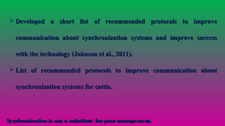  Developed a short list of recommended protocols to improveDeveloped a short list of recommended protocols to improve
communication about synchronization systems and improve successcommunication about synchronization systems and improve success
with the technology (Johnson et al., 2011).with the technology (Johnson et al., 2011).
 List of recommended protocols to improve communication aboutList of recommended protocols to improve communication about
synchronization systems for cattle.synchronization systems for cattle.
Synchronization is not a substitute forpoormanagement.Synchronization is not a substitute forpoormanagement.
 