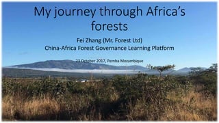 My journey through Africa’s
forests
Fei Zhang (Mr. Forest Ltd)
China-Africa Forest Governance Learning Platform
23 October 2017, Pemba Mozambique
 