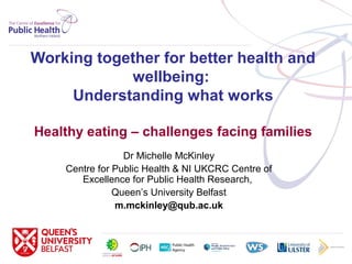 Working together for better health and
wellbeing:
Understanding what works
Healthy eating – challenges facing families
Dr Michelle McKinley
Centre for Public Health & NI UKCRC Centre of
Excellence for Public Health Research,
Queen’s University Belfast
m.mckinley@qub.ac.uk
 