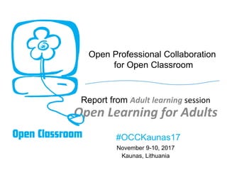 Open Professional Collaboration
for Open Classroom
Report from Adult learning session
Open Learning for Adults
November 9-10, 2017
Kaunas, Lithuania
#OCCKaunas17
 