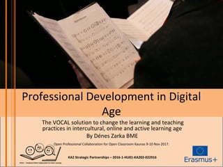 Professional Development in Digital
Age
The VOCAL solution to change the learning and teaching
practices in intercultural, online and active learning age
By Dénes Zarka BME
Open Professional Collaboration for Open Classroom Kaunas 9-10 Nov 2017.
KA2 Strategic Partnerships – 2016-1-HU01-KA202-022916
 