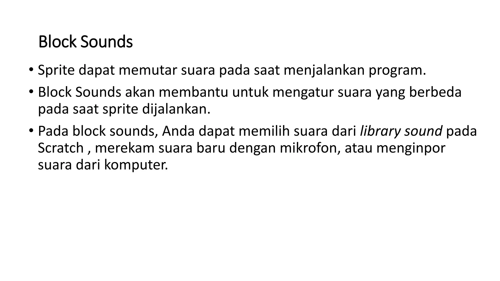 Block Sounds
• Sprite dapat memutar suara pada saat menjalankan program.
• Block Sounds akan membantu untuk mengatur suara yang berbeda
pada saat sprite dijalankan.
• Pada block sounds, Anda dapat memilih suara dari library sound pada
Scratch , merekam suara baru dengan mikrofon, atau menginpor
suara dari komputer.
 