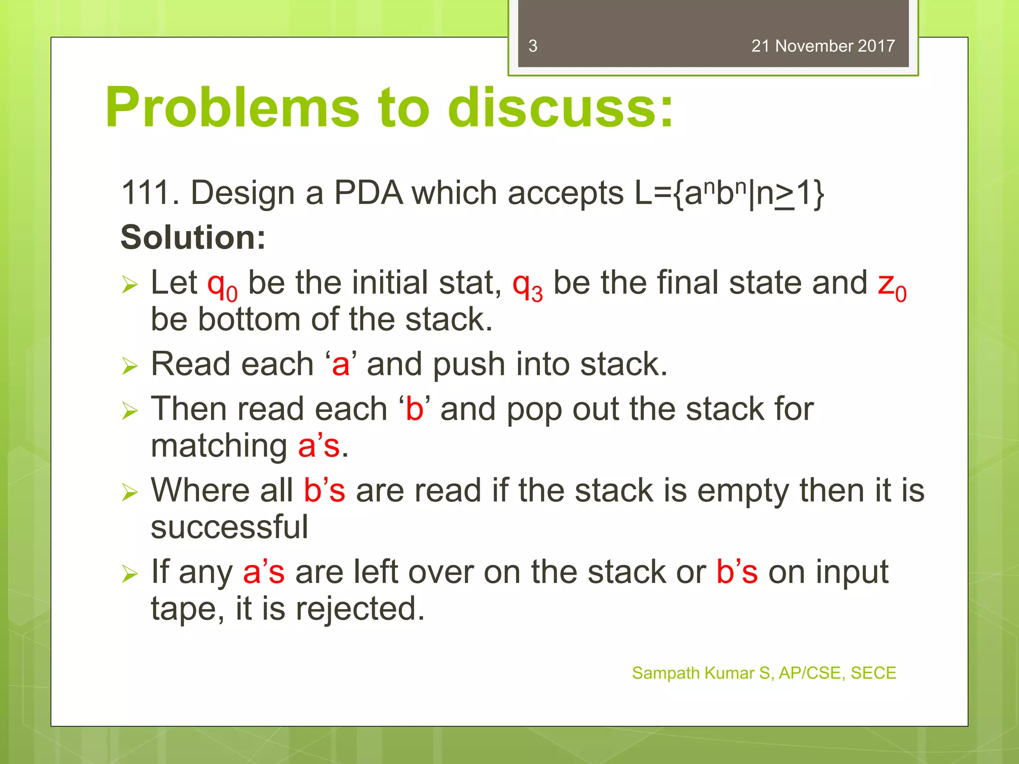 Problems to discuss:
111. Design a PDA which accepts L={anbn|n>1}
Solution:
 Let q0 be the initial stat, q3 be the final state and z0
be bottom of the stack.
 Read each ‘a’ and push into stack.
 Then read each ‘b’ and pop out the stack for
matching a’s.
 Where all b’s are read if the stack is empty then it is
successful
 If any a’s are left over on the stack or b’s on input
tape, it is rejected.
21 November 2017
Sampath Kumar S, AP/CSE, SECE
3
 