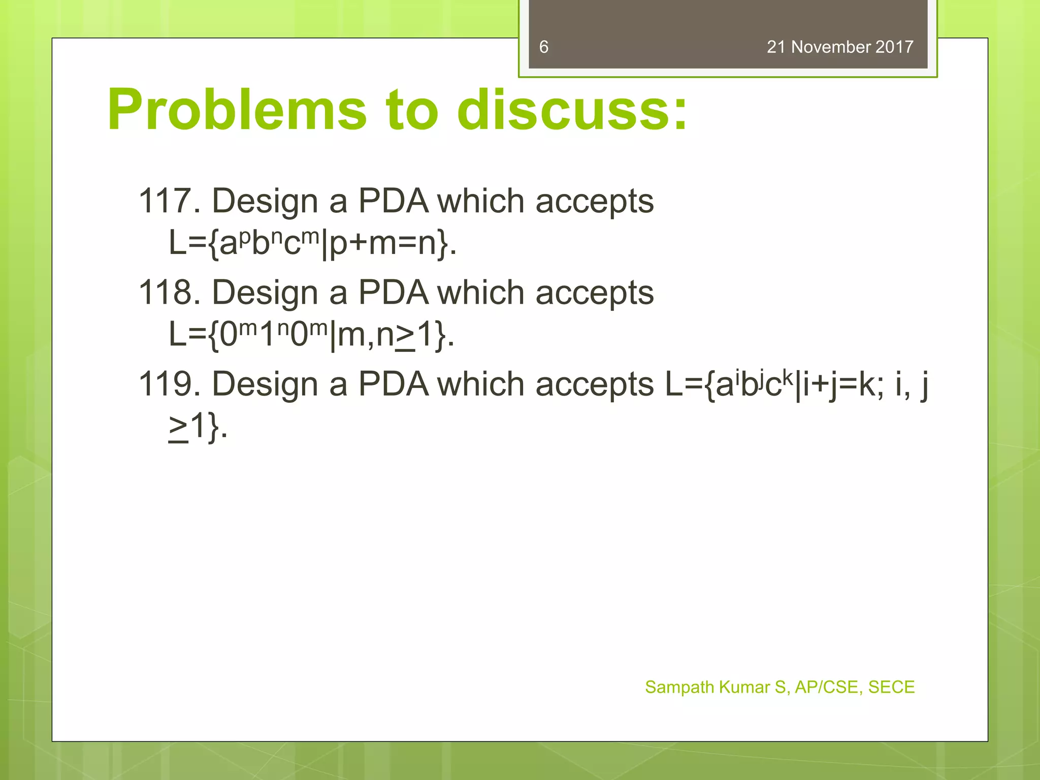 Problems to discuss:
117. Design a PDA which accepts
L={apbncm|p+m=n}.
118. Design a PDA which accepts
L={0m1n0m|m,n>1}.
119. Design a PDA which accepts L={aibjck|i+j=k; i, j
>1}.
21 November 2017
Sampath Kumar S, AP/CSE, SECE
6
 