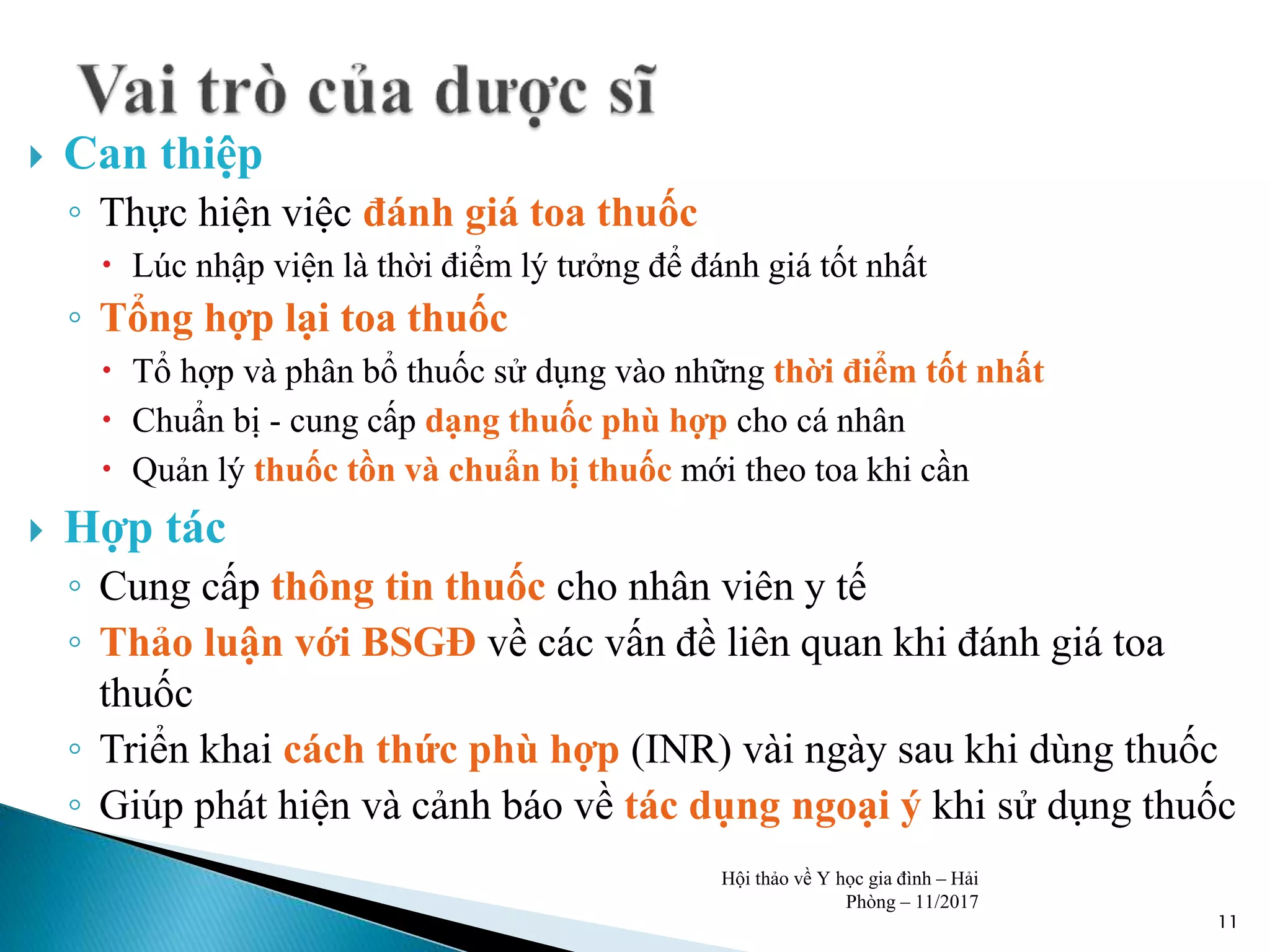  Can thiệp
◦ Thực hiện việc đánh giá toa thuốc
 Lúc nhập viện là thời điểm lý tưởng để đánh giá tốt nhất
◦ Tổng hợp lại toa thuốc
 Tổ hợp và phân bổ thuốc sử dụng vào những thời điểm tốt nhất
 Chuẩn bị - cung cấp dạng thuốc phù hợp cho cá nhân
 Quản lý thuốc tồn và chuẩn bị thuốc mới theo toa khi cần
 Hợp tác
◦ Cung cấp thông tin thuốc cho nhân viên y tế
◦ Thảo luận với BSGĐ về các vấn đề liên quan khi đánh giá toa
thuốc
◦ Triển khai cách thức phù hợp (INR) vài ngày sau khi dùng thuốc
◦ Giúp phát hiện và cảnh báo về tác dụng ngoại ý khi sử dụng thuốc
11
Hội thảo về Y học gia đình – Hải
Phòng – 11/2017
 